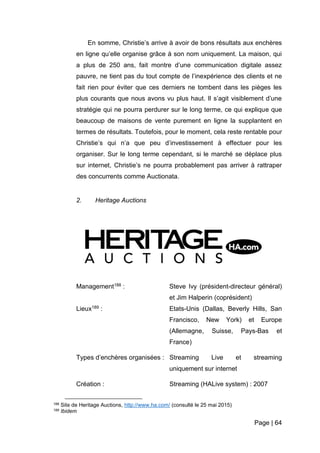 Page | 64
En somme, Christie’s arrive à avoir de bons résultats aux enchères
en ligne qu’elle organise grâce à son nom uniquement. La maison, qui
a plus de 250 ans, fait montre d’une communication digitale assez
pauvre, ne tient pas du tout compte de l’inexpérience des clients et ne
fait rien pour éviter que ces derniers ne tombent dans les pièges les
plus courants que nous avons vu plus haut. Il s’agit visiblement d’une
stratégie qui ne pourra perdurer sur le long terme, ce qui explique que
beaucoup de maisons de vente purement en ligne la supplantent en
termes de résultats. Toutefois, pour le moment, cela reste rentable pour
Christie’s qui n’a que peu d’investissement à effectuer pour les
organiser. Sur le long terme cependant, si le marché se déplace plus
sur internet, Christie’s ne pourra probablement pas arriver à rattraper
des concurrents comme Auctionata.
2. Heritage Auctions
Management188 : Steve Ivy (président-directeur général)
et Jim Halperin (coprésident)
Lieux189 : Etats-Unis (Dallas, Beverly Hills, San
Francisco, New York) et Europe
(Allemagne, Suisse, Pays-Bas et
France)
Types d’enchères organisées : Streaming Live et streaming
uniquement sur internet
Création : Streaming (HALive system) : 2007
188 Site de Heritage Auctions, http://www.ha.com/ (consulté le 25 mai 2015)
189 Ibidem
 