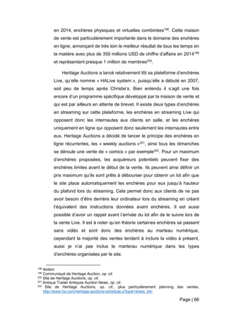 Page | 66
en 2014, enchères physiques et virtuelles combinées198. Cette maison
de vente est particulièrement importante dans le domaine des enchères
en ligne, annonçant de très loin le meilleur résultat de tous les temps en
la matière avec plus de 350 millions USD de chiffre d’affaire en 2014199
et représentant presque 1 million de membres200.
Heritage Auctions a lancé relativement tôt sa plateforme d’enchères
Live, qu’elle nomme « HALive system », puisqu’elle a débuté en 2007,
soit peu de temps après Christie’s. Bien entendu il s’agit une fois
encore d’un programme spécifique développé par la maison de vente et
qui est par ailleurs en attente de brevet. Il existe deux types d’enchères
en streaming sur cette plateforme, les enchères en streaming Live qui
opposent donc les internautes aux clients en salle, et les enchères
uniquement en ligne qui opposent donc seulement les internautes entre
eux. Heritage Auctions a décidé de lancer le principe des enchères en
ligne récurrentes, les « weekly auctions »201, ainsi tous les dimanches
se déroule une vente de « comics » par exemple202. Pour un maximum
d’enchères proposées, les acquéreurs potentiels peuvent fixer des
enchères limites avant le début de la vente. Ils peuvent ainsi définir un
prix maximum qu’ils sont prêts à débourser pour obtenir un lot afin que
le site place automatiquement les enchères pour eux jusqu’à hauteur
du plafond lors du streaming. Cela permet donc aux clients de ne pas
avoir besoin d’être derrière leur ordinateur lors du streaming en créant
l’équivalent des instructions données avant enchères. Il est aussi
possible d’avoir un rappel avant l’arrivée du lot afin de le suivre lors de
la vente Live. Il est à noter qu’en théorie certaines enchères se passent
sans vidéo et sont donc des enchères au marteau numérique,
cependant la majorité des ventes tendent à inclure la vidéo à présent,
aussi je n’ai pas inclus le marterau numérique dans les types
d’enchères organisées par le site.
198 Ibidem
199 Communiqué de Heritage Auction, op. cit.
200 Site de Heritage Auctions, op. cit.
201 Antique Trader Antiques Auction News, op. cit.
202 Site de Heritage Auctions, op. cit., plus particulièrement planning des ventes,
http://www.ha.com/heritage-auctions-schedule.s?type=share_btn
 