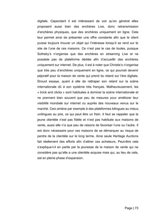 Page | 73
digitale. Cependant il est intéressant de voir qu’en général elles
proposent aussi bien des enchères Live, donc retransmission
d’enchères physiques, que des enchères uniquement en ligne. Cela
leur permet ainsi de présenter une offre constante afin que le client
puisse toujours trouver un objet qui l’intéresse lorsqu’il se rend sur le
site de l’une de ces maisons. Ce n’est pas le cas de toutes, puisque
Sotheby’s n’organise que des enchères en streaming Live et ne
possède pas de plateforme dédiée afin d’accueillir des enchères
uniquement sur internet. De plus, il est à noter que Christie’s n’organise
que très peu d’enchères uniquement en ligne, ce qui pourrait devenir
péjoratif pour la maison de vente qui prend du retard sur l’ère digitale.
Drouot essaye, quant à elle de rattraper son retard sur la scène
internationale dû à son système très français. Malheureusement, les
« brick and clicks » sont habituées à dominer la scène internationale et
ne prennent bien souvent que peu de mesures pour améliorer leur
visibilité mondiale sur internet ou auprès des nouveaux venus sur le
marché. Ceci amène par exemple à des plateformes bilingues au mieux,
unilingues au pire, ce qui peut être un frein. Il faut se rappeler que la
jeune clientèle n’est pas fidèle et n’est pas habituée aux maisons de
vente, aussi elle n’a que peu de raisons de favoriser l’une ou l’autre. Il
est donc nécessaire pour ces maisons de se démarquer au risque de
perdre de la clientèle sur le long terme. Ainsi seule Heritage Auctions
fait réellement des efforts afin d’attirer ces acheteurs. Peut-être cela
s’explique-t-il en partie par la jeunesse de la maison de vente qui ne
considère pas qu’elle a une clientèle acquise mais qui, au lieu de cela,
est en pleine phase d’expansion.
 