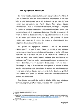 Page | 87
C. Les agrégateurs d’enchères
Le dernier modèle, inspiré du listing, sont les agrégateur d’enchères. Il
s’agit de partenariat entre des maisons de vente traditionnelles et des sites
qui « rendent numériques » les ventes organisées par les maisons. Cela
permet aux agrégateurs de n’avoir d’autre frais qu’une équipe
d’informaticiens. Toute la partie collecte des objets, stockage, … est prise
en charge par la maison de vente qui organise la vente aux enchères. Cela
permet, qui plus est, de ne pas avoir besoin de s’étendre physiquement à
travers le monde et de se reposer sur la réputation des maisons de vente
aux enchères participantes. D’un autre côté, les maisons de vente
traditionnelles n’ont pas à prendre en charge le développement d’un
programme de vente aux enchères Live.
En général les agrégateurs prennent 2 ou 3% du montant
d’adjudication 287 . Il s’agirait selon Skate du modèle le plus rentable
économiquement pour le moment et de celui qui, d’après le site, est le plus
susceptible de perdurer288 . En effet, il est extrêmement économique à
mettre en place. Ainsi LiveAuctioneers rapporte avoir été rentable en
quelques mois289. Les internautes visitant ces plateformes se comptent en
dizaines de millions, bien loin au-dessus de ceux des « brick and clicks »
par exemple. Il s’agit là d’un autre des avantages de ce modèle, à la fois
pour les internautes et pour les maisons de ventes : les premiers peuvent
trouver des centaines d’objets au-même endroit, les deuxièmes profitent
d’une visibilité sans pareil, des millions d’internautes visitant régulièrement
les sites des agrégateurs.
Pour illustrer ce modèle j’ai choisi de détailler ici les trois principaux
leaders du segment, LiveAuctioneers, Invaluable et the-saleroom290.
287 Rapport Skate Printemps 2015, op. cit.
288 Ibidem
289 Steiner, Ina, « LiveAuctioneers brings traditional Auctions to eBay », EcommerceBytes.com,
04/04/04, http://www.ecommercebytes.com/cab/abu/y204/m04/abu0116/s04 (consulté le 26
avril 2015)
290 Rapport Skate Printemps 2015, op. cit.
 