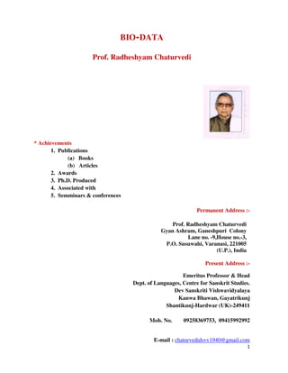 1
BIO-DATA
Prof. Radheshyam Chaturvedi
* Achievements
1. Publications
(a) Books
(b) Articles
2. Awards
3. Ph.D. Produced
4. Associated with
5. Semminars & conferences
Permanent Address :-
Prof. Radheshyam Chaturvedi
Gyan Ashram, Ganeshpuri Colony
Lane no. -9,House no.-3,
P.O. Susuwahi, Varanasi, 221005
(U.P.), India
Present Address :-
Emeritus Professor & Head
Dept. of Languages, Centre for Sanskrit Studies.
Dev Sanskriti Vishwavidyalaya
Kanwa Bhawan, Gayatrikunj
Shantikunj-Hardwar (UK)-249411
Mob. No. 09258369753, 09415992992
E-mail : chaturvedidsvv1940@gmail.com
 