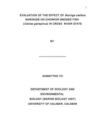 1
EVALUATION OF THE EFFECT OF Moringa oleifera
MARINADE ON CHORKOR SMOKED FISH
(Clarias gariepinus) IN CROSS RIVER STATE
BY
---------------------------
SUBMITTED TO
DEPARTMENT OF ZOOLOGY AND
ENVIRONMENTAL
BIOLOGY (MARINE BIOLOGY UNIT)
UNIVERSITY OF CALABAR, CALABAR
 