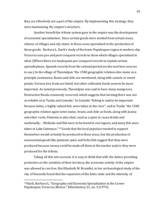 10
they are effectively not a part of the empire. By implementing this strategy, they
were maintaining the empire’s structure.
Another benefit the tribute system gave to the empire was the development
of economic specialization. Since certain goods were needed from certain areas,
citizens of villages and city-states in those areas specialized in the production of
those goods. Barbara L. Stark’s study of the lower Papaloapan region in modern-day
Veracruz uses pre and post-conquest records to show which villages specialized in
what. (Where there are inadequate pre-conquest records to explain certain
specializations, Spanish records from the colonial period are the next best sources
to use.) In the village of Tlacotalpan “the 1580 geographic relation cites maize as a
principle sustenance. Beans and chile are mentioned, along with camote or sweet
potato. Various tree fruits are listed, but other cultivated foods seem to be more
important. As noted previously, Tlacotalpan was said to have many mangroves.
Destructive floods commonly occurred, which suggests that farming there was not
as reliable as in Tuxtla and Cotaxtla.” In Cotaxtla “fishing is said to be important
because bobos, a highly valued fish, were taken in the river”, and in Tuxtla “the 1580
geographic relation again notes maize, beans, and chile as foods, along with jicama
and other roots. Pimienta is also cited, used as a spice in cacao drinks and
medicinally… Mollusks and fish were to be found in one lagoon, and many fish were
taken in Lake Catemaco.”12 Goods that the local populace needed to support
themselves would certainly be produced in these areas, but the production of
nonessential goods like pimiento spice and bobo fish suggest that they were
produced because money could be made off them at the market and/or they were
produced for the tribute.
Taking all this into account, it is easy to think that with the Aztecs providing
protection on the outskirts of their territory, the economic activity of the empire
was allowed to run free. But Elizabeth M. Brumfiel, in her archaeological study of the
city of Huexotla found that the expansion of the Aztec state and the intensity of
12Stark, Barbara L. "Geography and Economic Specialization in the Lower
Papaloapan, Veracruz, Mexico." Ethnohistory 21, no. 3 (1974).
 