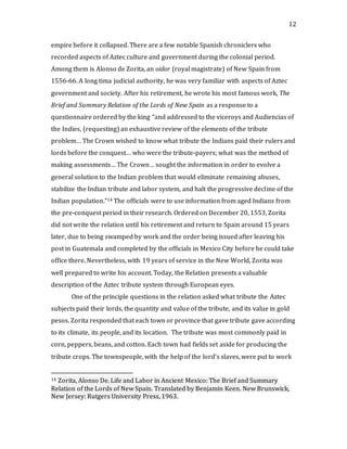 12
empire before it collapsed. There are a few notable Spanish chroniclers who
recorded aspects of Aztec culture and government during the colonial period.
Among them is Alonso de Zorita, an oidor (royal magistrate) of New Spain from
1556-66. A long tima judicial authority, he was very familiar with aspects of Aztec
government and society. After his retirement, he wrote his most famous work, The
Brief and Summary Relation of the Lords of New Spain as a response to a
questionnaire ordered by the king “and addressed to the viceroys and Audiencias of
the Indies, (requesting) an exhaustive review of the elements of the tribute
problem… The Crown wished to know what tribute the Indians paid their rulers and
lords before the conquest… who were the tribute-payers; what was the method of
making assessments… The Crown… sought the information in order to evolve a
general solution to the Indian problem that would eliminate remaining abuses,
stabilize the Indian tribute and labor system, and halt the progressive decline of the
Indian population.”14 The officials were to use information from aged Indians from
the pre-conquest period in their research. Ordered on December 20, 1553, Zorita
did not write the relation until his retirement and return to Spain around 15 years
later, due to being swamped by work and the order being issued after leaving his
post in Guatemala and completed by the officials in Mexico City before he could take
office there. Nevertheless, with 19 years of service in the New World, Zorita was
well prepared to write his account. Today, the Relation presents a valuable
description of the Aztec tribute system through European eyes.
One of the principle questions in the relation asked what tribute the Aztec
subjects paid their lords, the quantity and value of the tribute, and its value in gold
pesos. Zorita responded that each town or province that gave tribute gave according
to its climate, its people, and its location. The tribute was most commonly paid in
corn, peppers, beans, and cotton. Each town had fields set aside for producing the
tribute crops. The townspeople, with the help of the lord’s slaves, were put to work
14 Zorita, Alonso De. Life and Labor in Ancient Mexico: The Brief and Summary
Relation of the Lords of New Spain. Translated by Benjamin Keen. New Brunswick,
New Jersey: Rutgers University Press, 1963.
 