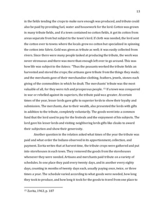13
in the fields tending the crops to make sure enough was produced, and tribute could
also be paid by providing fuel, water and housework for the lord. Cotton was grown
in many tribute fields, and if a town contained no cotton fields, it got its cotton from
areas separate from but subject to the town’s lord. If cloth was needed, the lord sent
the cotton over to towns where the locals grew no cotton but specialized in spinning
the cotton into fabric. Gold was given as tribute as well; it was easily collected from
rivers. Since there were many people tasked at producing the tribute, the work was
never strenuous and there was more than enough left over to go around. This was
how life was subject to the Aztecs: “Thus the peasants worked the tribute fields an
harvested and stored the crops; the artisans gave tribute from the things they made;
and the merchants gave of their merchandise-clothing, feathers, jewels, stones-each
giving of the commodities in which he dealt. The merchants’ tribute was the most
valuable of all, for they were rich and prosperous people. 15 If a town was conquered
in war or rebelled against its superiors, the tribute paid was greater. At certain
times of the year, lesser lords gave gifts to superior lords to show their loyalty and
submission. The merchants, due to their wealth, also presented the lords with gifts
in addition to the tribute, completely voluntarily. The goods went into a common
fund that the lord used to pay for the festivals and the enjoyment of his subjects. The
lord gave his lesser lords and visiting neighboring lords gifts like cloaks to award
their subjection and show their generosity.
Another question in the relation asked what times of the year the tribute was
paid and what order the Indians observed in its apportionment, collection, and
payment. Zorita writes that at harvest time, the tribute crops were gathered and put
into storehouses in each town. They removed the goods from the storehouses
whenever they were needed. Artisans and merchants paid tribute on a variety of
schedules. In one place they paid every twenty days, and in another every eighty
days, counting in months of twenty days each, usually paying once, twice, or three
times a year. The schedule varied according to what goods were needed, how long
they took to produce, and how long it took for the goods to travel from one place to
15 Zorita, 1963, p. 187
 