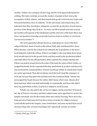 14
another. Tribute was coming in all year long, and the lords apparently lacked for
nothing. The rulers took into account the number of people in their towns, the
occupations of their citizens, and determined what goods each town was to give and
how much land they were to cultivate: “To the merchants and artisans they also
indicated what they should give, taking into account the production of each town or
province of the things they dealt in… In every case these people took into account
the number and capacity of the inhabitants and the character of the land. There was
never any question of moving one people from one town to another, or even from
one barrio to another”16
The lords appointed officials known as majordomos to ensure that their
subjects did their share of work on the tribute fields and contributed their share.
When the time came for the tribute to be collected, the majordomos or the lesser
lords helped to collect the tribute. If there was blight or the crop failed, these lesser
lords would report it to the greater lords, and they would order production halted
and relief efforts for the affected towns. When asked in the relation whether the
tribute was paid in proportion to the value of the land, the value of their estates, or
assigned by heads, Zorita responded that they paid tribute in produce and most of it
was produced by communal labor. A tenant would pay tribute to a landowner based
on a prior agreement. They did not always work the lord’s land like mayeques or
serfs did, because they paid rent and labored in the communal fields. Tribute was
not assigned by heads because the natives didn’t know what it was. Almost all of
them had land, which was held individually or communally, and those who didn’t
have any paid tribute to their local lord or helped to work his land.
Tribute was also paid in the service of religion. Zorita notes that 15 towns in
the city of Texcoco’s territory and their subject towns were appointed to service the
temples and made sure the fires inside them were always burning. There were also
large parcels of land separate from these towns set aside for religious services.
Lords left the land to the temples, some rented them, and some worked them out of
devotion. Boys who received schooling in the telpochcalli schools served the
16 Zorita, 1963, pp. 193-94
 