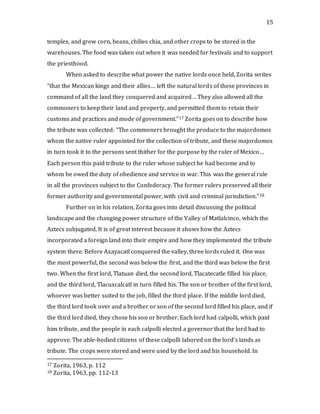15
temples, and grew corn, beans, chilies chia, and other crops to be stored in the
warehouses. The food was taken out when it was needed for festivals and to support
the priesthood.
When asked to describe what power the native lords once held, Zorita writes
“that the Mexican kings and their allies… left the natural lords of these provinces in
command of all the land they conquered and acquired… They also allowed all the
commoners to keep their land and property, and permitted them to retain their
customs and practices and mode of government.”17 Zorita goes on to describe how
the tribute was collected: “The commoners brought the produce to the majordomos
whom the native ruler appointed for the collection of tribute, and these majordomos
in turn took it to the persons sent thither for the purpose by the ruler of Mexico…
Each person this paid tribute to the ruler whose subject he had become and to
whom he owed the duty of obedience and service in war. This was the general rule
in all the provinces subject to the Confederacy. The former rulers preserved all their
former authority and governmental power, with civil and criminal jurisdiction.”18
Further on in his relation, Zorita goes into detail discussing the political
landscape and the changing power structure of the Valley of Matlalcinco, which the
Aztecs subjugated. It is of great interest because it shows how the Aztecs
incorporated a foreign land into their empire and how they implemented the tribute
system there. Before Axayacatl conquered the valley, three lords ruled it. One was
the most powerful, the second was below the first, and the third was below the first
two. When the first lord, Tlatuan died, the second lord, Tlacatecatle filled his place,
and the third lord, Tlacuxcalcatl in turn filled his. The son or brother of the first lord,
whoever was better suited to the job, filled the third place. If the middle lord died,
the third lord took over and a brother or son of the second lord filled his place, and if
the third lord died, they chose his son or brother. Each lord had calpolli, which paid
him tribute, and the people in each calpolli elected a governor that the lord had to
approve. The able-bodied citizens of these calpolli labored on the lord’s lands as
tribute. The crops were stored and were used by the lord and his household. In
17 Zorita, 1963, p. 112
18 Zorita, 1963, pp. 112-13
 