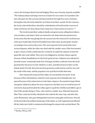16
return, the lord gave them food and lodging. There was a bounty of goods available:
“The Indians always had large reserves of maize for use in time of crop failure; the
men who gave me this account said they had lived through four years of famine.
During this time the lords asked for no tribute from their vassals. On the contrary,
the lords ordered that there should be a distribution of food from the reserves of
maize and beans, for they always had a large store of provisions in reserve.”19
The lords treated their subjects kindly and generously, calling them fathers,
sons, brothers, and sisters. Each one strived to rule better than his predecessor.
Zorita notes that the man giving him the account saw the removal of a lord because
of his poor leadership. Each lord handled issues that came up among the tenants
according to how serious they were. The most supreme lord resolved the most
serious disputes, while the other two dealt with the smaller cases. If the lord wanted
to give a feast or hold a celebration for a festival, he asked his subjects to hunt for
game like deer and rabbits. They were not obligated to, but they always agreed
because of their thankfulness for the lord’s good service. Subjects were allowed to
farm the towns’ community lands free of charge, but they could also farm the lords’
good land for the price of a few chickens or deer, and did not have to labor on the
tribute lands if he did. Harvests stored in granaries could only be used for war and
the needs of the state, and the populace rose up if the lord did otherwise.
Once Axayacatl conquered the valley, he executed the two lower lords
because of their disobedience. Only the most supreme lord, Chimaltecutli, was
spared because of his subservience to the Aztec emperor. He enacted a large tribute
among his subjects to please his new conquerors, but they rose in revolt because of
overwork. Axayacatl invaded the valley again to quell the rebellion and killed a great
deal of the people doing so. Tizoc, who ruled in a similar way, followed Axayacatl.
After Tizoc came his brother Ahuitzotl, who ruled in the same way, and after him
came Montezuma, who gave distinguished warriors many gifts and honors. Overall,
Zorita describes the political landscape of the Aztecs as well organized and efficient.
All the lands were held in common and belonged to anyone who worked them. The
19 Zorita, 1963, p. 265
 