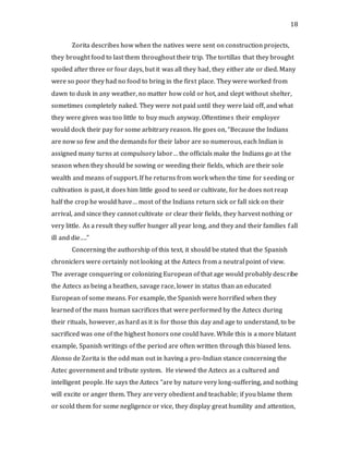 18
Zorita describes how when the natives were sent on construction projects,
they brought food to last them throughout their trip. The tortillas that they brought
spoiled after three or four days, but it was all they had, they either ate or died. Many
were so poor they had no food to bring in the first place. They were worked from
dawn to dusk in any weather, no matter how cold or hot, and slept without shelter,
sometimes completely naked. They were not paid until they were laid off, and what
they were given was too little to buy much anyway. Oftentimes their employer
would dock their pay for some arbitrary reason. He goes on, “Because the Indians
are now so few and the demands for their labor are so numerous, each Indian is
assigned many turns at compulsory labor… the officials make the Indians go at the
season when they should be sowing or weeding their fields, which are their sole
wealth and means of support. If he returns from work when the time for seeding or
cultivation is past, it does him little good to seed or cultivate, for he does not reap
half the crop he would have… most of the Indians return sick or fall sick on their
arrival, and since they cannot cultivate or clear their fields, they harvest nothing or
very little. As a result they suffer hunger all year long, and they and their families fall
ill and die….”
Concerning the authorship of this text, it should be stated that the Spanish
chroniclers were certainly not looking at the Aztecs from a neutral point of view.
The average conquering or colonizing European of that age would probably describe
the Aztecs as being a heathen, savage race, lower in status than an educated
European of some means. For example, the Spanish were horrified when they
learned of the mass human sacrifices that were performed by the Aztecs during
their rituals, however, as hard as it is for those this day and age to understand, to be
sacrificed was one of the highest honors one could have. While this is a more blatant
example, Spanish writings of the period are often written through this biased lens.
Alonso de Zorita is the odd man out in having a pro-Indian stance concerning the
Aztec government and tribute system. He viewed the Aztecs as a cultured and
intelligent people. He says the Aztecs “are by nature very long-suffering, and nothing
will excite or anger them. They are very obedient and teachable; if you blame them
or scold them for some negligence or vice, they display great humility and attention,
 