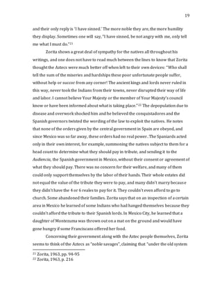 19
and their only reply is ‘I have sinned.’ The more noble they are, the more humility
they display. Sometimes one will say, “I have sinned, be not angry with me, only tell
me what I must do.”21
Zorita shows a great deal of sympathy for the natives all throughout his
writings, and one does not have to read much between the lines to know that Zorita
thought the Aztecs were much better off when left to their own devices: “Who shall
tell the sum of the miseries and hardships these poor unfortunate people suffer,
without help or succor from any corner! The ancient kings and lords never ruled in
this way, never took the Indians from their towns, never disrupted their way of life
and labor. I cannot believe Your Majesty or the member of Your Majesty’s council
know or have been informed about what is taking place.”22 The depopulation due to
disease and overwork shocked him and he believed the conquistadores and the
Spanish governors twisted the wording of the law to exploit the natives. He notes
that none of the orders given by the central government in Spain are obeyed, and
since Mexico was so far away, these orders had no real power. The Spaniards acted
only in their own interest, for example, summoning the natives subject to them for a
head count to determine what they should pay in tribute, and sending it to the
Audiencia, the Spanish government in Mexico, without their consent or agreement of
what they should pay. There was no concern for their welfare, and many of them
could only support themselves by the labor of their hands. Their whole estates did
not equal the value of the tribute they were to pay, and many didn’t marry because
they didn’t have the 4 or 6 reales to pay for it. They couldn’t even afford to go to
church. Some abandoned their families. Zorita says that on an inspection of a certain
area in Mexico he learned of some Indians who had hanged themselves because they
couldn’t afford the tribute to their Spanish lords. In Mexico City, he learned that a
daughter of Montezuma was thrown out on a mat on the ground and would have
gone hungry if some Franciscans offered her food.
Concerning their government along with the Aztec people themselves, Zorita
seems to think of the Aztecs as “noble savages”, claiming that “under the old system
21 Zorita, 1963, pp. 94-95
22 Zorita, 1963, p. 216
 