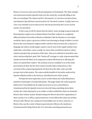 2
Mexico’s resources and convert the local populace to Christianity. The Aztec temples
were destroyed and the Spanish built over the razed city, eventually filling in the
lake surrounding it. The Aztecs had few “documents” or records as we know them,
and whatever they did have was burned for its “heretical” content. Luckily, there are
a few very valuable sources that survive into the present day that can be used to
answer our questions.
In this essay, it will be shown that the Aztecs’ main strategy on governing and
financing their empire was to obtain tribute from their subjects. In completely
different fashion from what a Western civilization like the Romans or even Spain
would do, that is, place a governor of their own choosing in charge of affairs, convert
them to the now dominant religious belief, and force them to learn the conqueror’s
language, the Aztecs would simply require a tax be sent to the capital and the local
authorities a few times a year, usually. In return, they would be treated as valued
subjects and given the protection of the state. They were allowed to keep their own
rulers and worship their gods. This “hands-off” strategy is a style of government that
stands out from all others in its uniqueness and its effectiveness in allowing the
Aztecs to expand their empire. The primary sources available to us on the Aztec
government, be they the few that remain from the Aztecs themselves or the
accounts of the conquering Spaniards, all show how the Aztec state was able
prosper due to this system. The codex and the handful of chronicles authored by
Spanish officials testify to the intricacy and effectiveness of this system.
Perhaps the most important source on the tribute, the Codex Mendoza is
painted on bark paper overlaid with plaster. The pages depict the material goods
delivered to Tenochtitlan by its subject provinces across central Mexico.
Commissioned by the Spanish viceroy to show the king something about Aztec
society, the codex today gives us an outline of what enabled the Aztecs to dominate
Mexico: their tribute system. Besides being and effort to know the organization of
Aztec society, it is, in effect, a government tax record. When the codex was written,
20 years after Mexico was conquered, Tenochtitlan was no more, and now, as
Mexico City, was the center of Spain’s government in Mexico, the Audiencia.
Commissioned for King Charles the V to show him something about his new
 
