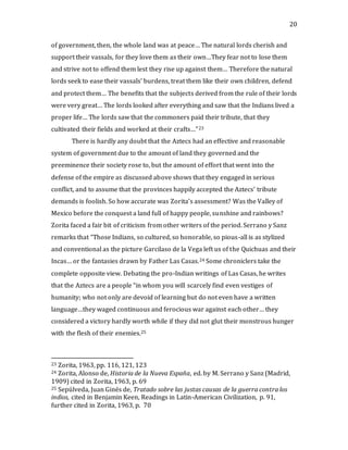 20
of government, then, the whole land was at peace… The natural lords cherish and
support their vassals, for they love them as their own…They fear not to lose them
and strive not to offend them lest they rise up against them… Therefore the natural
lords seek to ease their vassals’ burdens, treat them like their own children, defend
and protect them… The benefits that the subjects derived from the rule of their lords
were very great… The lords looked after everything and saw that the Indians lived a
proper life… The lords saw that the commoners paid their tribute, that they
cultivated their fields and worked at their crafts…”23
There is hardly any doubt that the Aztecs had an effective and reasonable
system of government due to the amount of land they governed and the
preeminence their society rose to, but the amount of effort that went into the
defense of the empire as discussed above shows that they engaged in serious
conflict, and to assume that the provinces happily accepted the Aztecs’ tribute
demands is foolish. So how accurate was Zorita’s assessment? Was the Valley of
Mexico before the conquest a land full of happy people, sunshine and rainbows?
Zorita faced a fair bit of criticism from other writers of the period. Serrano y Sanz
remarks that “Those Indians, so cultured, so honorable, so pious-all is as stylized
and conventional as the picture Garcilaso de la Vega left us of the Quichuas and their
Incas… or the fantasies drawn by Father Las Casas.24 Some chroniclers take the
complete opposite view. Debating the pro-Indian writings of Las Casas, he writes
that the Aztecs are a people “in whom you will scarcely find even vestiges of
humanity; who not only are devoid of learning but do not even have a written
language…they waged continuous and ferocious war against each other… they
considered a victory hardly worth while if they did not glut their monstrous hunger
with the flesh of their enemies.25
23 Zorita, 1963, pp. 116, 121, 123
24 Zorita, Alonso de, Historia de la Nueva España, ed. by M. Serrano y Sanz (Madrid,
1909) cited in Zorita, 1963, p. 69
25 Sepúlveda, Juan Ginés de, Tratado sobre las justas causas de la guerra contra los
indios, cited in Benjamin Keen, Readings in Latin-American Civilization, p. 91,
further cited in Zorita, 1963, p. 70
 