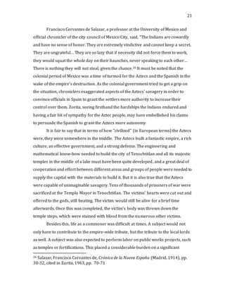 21
Francisco Cervantes de Salazar, a professor at the University of Mexico and
official chronicler of the city council of Mexico City, said, “The Indians are cowardly
and have no sense of honor. They are extremely vindictive and cannot keep a secret.
They are ungrateful… They are so lazy that if necessity did not force them to work,
they would squat the whole day on their haunches, never speaking to each other…
There is nothing they will not steal, given the chance.26 It must be noted that the
colonial period of Mexico was a time of turmoil for the Aztecs and the Spanish in the
wake of the empire’s destruction. As the colonial government tried to get a grip on
the situation, chroniclers exaggerated aspects of the Aztecs’ savagery in order to
convince officials in Spain to grant the settlers more authority to increase their
control over them. Zorita, seeing firsthand the hardships the Indians endured and
having a fair bit of sympathy for the Aztec people, may have embellished his claims
to persuade the Spanish to grant the Aztecs more autonomy.
It is fair to say that in terms of how “civilized” (in European terms) the Aztecs
were, they were somewhere in the middle. The Aztecs built a fantastic empire, a rich
culture, an effective government, and a strong defense. The engineering and
mathematical know-how needed to build the city of Tenochtitlan and all its majestic
temples in the middle of a lake must have been quite developed, and a great deal of
cooperation and effort between different areas and groups of people were needed to
supply the capital with the materials to build it. But it is also true that the Aztecs
were capable of unimaginable savagery. Tens of thousands of prisoners of war were
sacrificed at the Templo Mayor in Tenochtitlan. The victims’ hearts were cut out and
offered to the gods, still beating. The victim would still be alive for a brief time
afterwards. Once this was completed, the victim’s body was thrown down the
temple steps, which were stained with blood from the numerous other victims.
Besides this, life as a commoner was difficult at times. A subject would not
only have to contribute to the empire-wide tribute, but the tribute to the local lords
as well. A subject was also expected to perform labor on public works projects, such
as temples or fortifications. This placed a considerable burden on a significant
26 Salazar, Francisco Cervantes de, Crónica de la Nueva España (Madrid, 1914), pp.
30-32, cited in Zorita, 1963, pp. 70-71
 
