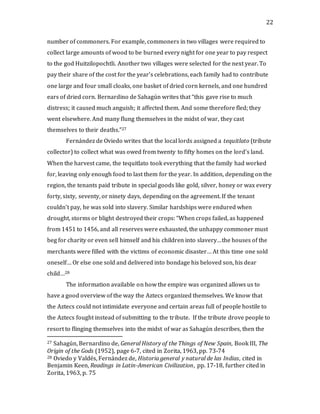 22
number of commoners. For example, commoners in two villages were required to
collect large amounts of wood to be burned every night for one year to pay respect
to the god Huitzilopochtli. Another two villages were selected for the next year. To
pay their share of the cost for the year’s celebrations, each family had to contribute
one large and four small cloaks, one basket of dried corn kernels, and one hundred
ears of dried corn. Bernardino de Sahagún writes that “this gave rise to much
distress; it caused much anguish; it affected them. And some therefore fled; they
went elsewhere. And many flung themselves in the midst of war, they cast
themselves to their deaths.”27
Fernández de Oviedo writes that the local lords assigned a tequitlato (tribute
collector) to collect what was owed from twenty to fifty homes on the lord’s land.
When the harvest came, the tequitlato took everything that the family had worked
for, leaving only enough food to last them for the year. In addition, depending on the
region, the tenants paid tribute in special goods like gold, silver, honey or wax every
forty, sixty, seventy, or ninety days, depending on the agreement. If the tenant
couldn’t pay, he was sold into slavery. Similar hardships were endured when
drought, storms or blight destroyed their crops: “When crops failed, as happened
from 1451 to 1456, and all reserves were exhausted, the unhappy commoner must
beg for charity or even sell himself and his children into slavery…the houses of the
merchants were filled with the victims of economic disaster… At this time one sold
oneself… Or else one sold and delivered into bondage his beloved son, his dear
child…28
The information available on how the empire was organized allows us to
have a good overview of the way the Aztecs organized themselves. We know that
the Aztecs could not intimidate everyone and certain areas full of people hostile to
the Aztecs fought instead of submitting to the tribute. If the tribute drove people to
resort to flinging themselves into the midst of war as Sahagún describes, then the
27 Sahagún, Bernardino de, General History of the Things of New Spain, Book III, The
Origin of the Gods (1952), page 6-7, cited in Zorita, 1963, pp. 73-74
28 Oviedo y Valdés, Fernández de, Historia general y natural de las Indias, cited in
Benjamin Keen, Readings in Latin-American Civilization, pp. 17-18, further cited in
Zorita, 1963, p. 75
 