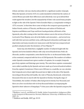 23
tribute and Aztec rule was clearly unbearable for a significant number of people.
When the Spanish arrived in 1519, it is understandable to think that the natives of
central Mexico put aside their differences and collectively rose up to defend their
realm against the invaders, but the unpopularity of Aztec rule caused many peoples
to fight on the side of the Spanish. Pedro Gonzáles Nájera, a conquistador writing in
1573, recounts, “at that time there came to help in the conquest a great quantity of
Indian friends, natives of Tlaxcala, and Mexicans and natives of Cholula and
Zapoteca and Mixteca and Yope and from Cuauhquecholan, all friends of the
Spaniards, who after coming to this land-this witness saw-in the service of God our
Lord and of Your Majesty, were all at the battles and encounters… and served very
well with their persons and their arms, suffering much exhaustion and hunger and
deprivation and many wounds over many years until the land was conquered and
pacified and placed under the dominion of Your Majesty.”29
Some may also think that a negligible number of subjects fought with the
Spanish, but Cortes landed in Mexico with only several hundred men. Pedro de
Alvarado, another conquistador, notes that he has five or six thousand Indian allies
at his command, compared with his force of 250 Spaniards. The numbers of soldiers
under Spanish command were given number of captains, for example, Cempoala
gave forty captains and Xalacingo gave twenty. The units these captains commanded
were called cuadrillas by the Spanish and were made up of several hundred soldiers
from the captain’s hometown. If there were 200 men in a cuadrilla, we can calculate
that Cempoala sent at least eight thousand men to fight on the side of the Spanish.
According to Bernal Diaz del Castillo, the ruler of Tlaxcala, Xicotencatl, ordered ten
thousand of his men to march with the Spanish to Cholula. During the siege of
Tenochtitlan, the number of Indian allies had grown to twenty four thousand, and
there are a few records that refer to forty thousand Indians accompanying the
Spanish in their takeover of Iztapalapa.30 A few years after the Spanish conquest, the
29Matthew, Laura E., and Michael R. Oudijk. Indian Conquistadors: Indigenous Allies
in the Conquest of Mesoamerica. Norman, Oklahoma: University of Oklahoma Press,
2007. 31.
30 Matthew and Oudijk, 2007, pp. 32-33
 