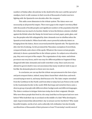 24
numbers of Indian allies shrunk due to the death toll in the wars and the spread of
smallpox, but it is still common to find records of thousands of native warriors
fighting with the Spaniards even decades after the conquest.
This adds a new dimension to the tribute system. The Aztecs were not
necessarily an all-powerful empire. There were gaps in the empire’s territory filled
with thousands of hostile peoples and significant numbers of the population that felt
the tribute was too much of a burden. Similar to how the thirteen colonies rebelled
against the British when the Stamp Act levied taxes on lead, paper, paint, glass, and
tea, the peoples who felt subjugated by Aztec demands rose in rebellion when the
Spanish arrival incited it. When faced with a more powerful authority intent on
bringing down the Aztecs, those concerned joined the Spanish side. The Spanish also
did a fair bit of enticing. Cortés promised the Tlaxcalans exemptions from tribute,
conquered lands, and a share of the spoils. Whatever the reason certain peoples
defected, it shows a potential flaw in the tribute system: if a subject area refused to
pay, they were not part of the empire. The organization of city-states and tribute
provinces was very loose, and it was easy for different polities to fragment if they
disagreed with Aztec demands and could resist their army. Since each area was
allowed to govern itself, it was not uncommon that many would not wish to pay or
feel like the demands placed on them were too much.
In conclusion, we can say that the tribute was paramount in the lives of pre
and post conquest Aztecs; indeed, many Aztecs based their whole lives and work
around trying to meet it, and many died because of it. The Aztec empire stretched
from the Caribbean to the Pacific and from what is today San Luis Potosi in the north
to the Guatemalan border in the south. With that large and varied territory came a
diverse group of people with different ethnic backgrounds and different languages.
The Aztecs continue to intrigue historians today due to their enigmatic lifestyle.
Who were these people that lived in a far away land that no European had ever seen
before? Who built their city in an island on the middle of a lake? Who developed a
style of government that allowed their city to not just survive but thrive? Who made
beautiful temples, works of art, and a culturally rich civilization but also brutally
sacrificed tens of thousands of their prisoners of war? From today’s world, most of
 