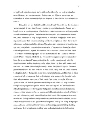 25
us look back with disgust and feel confident about how far our society today has
come. However, we must remember that the past is a different planet, and we
cannot look at it in a completely objective way due to the different environment that
bred us.
The Aztecs are not that different from us. Brutal? No doubt, but the Spanish, a
western people living a lifestyle more similar to ours today than the Aztecs, were
hardly better according to some. If Zorita is correct, then the Aztecs suffered greatly
at the hands of the Spanish. Despite the numerous wars and sacrifices carried out,
the Aztecs were able to keep a large amount of resources and people under their
supervision, and their subjects certainly saw them as legitimate rulers due to their
submission and payment of the tribute. The Aztecs gave no consent to Spanish rule,
and until new policies stopped the conquistadores’ oppression, they suffered and
died in huge numbers, a great deal of them due to overwork from their new lords.
The fact that some native peoples like the Tlaxcalans and the Tarascans actively
resisted Aztec rule and sided with the Spanish throws preconceptions for another
loop, due to most people’s assumption that the conflict was clear cut, with the
Spanish one side and the Mexicans on the other. History is filled with nuance, and
the Aztecs are no exception. People usually choose the option that gives them the
greatest benefit for the least cost, and in most cases, siding with the Aztecs was the
best option. Before the Spanish came, it was for a lot of people, and the Aztecs did an
exceptional job of managing their authority and what was owed to them through
their tribute system. It was one of their empire’s greatest strengths. After the
Spanish came, the tribute system collapsed, in part because of its very nature in
being a loosely organized system. Natives who were against the tribute switched
sides, the goods stopped flowing, and the Spanish came to dominate. It became a
symbol of their weakness. No one is completely blameless in this episode of history,
and both sides end up with a lot of blood on their hands. Digging deeper into Aztec
culture and society may take away the mystery and romanticism for some, but for
others it reveals some of the greatest knowledge that history can bring: that people
are people, and just like us they are capable of making peace and killing, building
society and destroying it, and deciding what authority to submit to. In learning
 