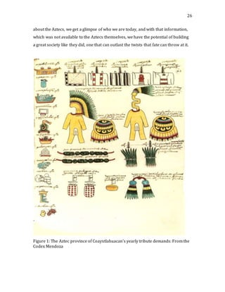 26
about the Aztecs, we get a glimpse of who we are today, and with that information,
which was not available to the Aztecs themselves, we have the potential of building
a great society like they did, one that can outlast the twists that fate can throw at it.
Figure 1: The Aztec province of Coayxtlahuacan’s yearly tribute demands: From the
Codex Mendoza
 