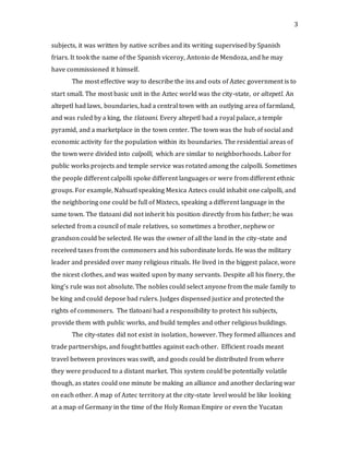 3
subjects, it was written by native scribes and its writing supervised by Spanish
friars. It took the name of the Spanish viceroy, Antonio de Mendoza, and he may
have commissioned it himself.
The most effective way to describe the ins and outs of Aztec government is to
start small. The most basic unit in the Aztec world was the city-state, or altepetl. An
altepetl had laws, boundaries, had a central town with an outlying area of farmland,
and was ruled by a king, the tlatoani. Every altepetl had a royal palace, a temple
pyramid, and a marketplace in the town center. The town was the hub of social and
economic activity for the population within its boundaries. The residential areas of
the town were divided into calpolli, which are similar to neighborhoods. Laborfor
public works projects and temple service was rotated among the calpolli. Sometimes
the people different calpolli spoke different languages or were from different ethnic
groups. For example, Nahuatl speaking Mexica Aztecs could inhabit one calpolli, and
the neighboring one could be full of Mixtecs, speaking a different language in the
same town. The tlatoani did not inherit his position directly from his father; he was
selected from a council of male relatives, so sometimes a brother, nephew or
grandson could be selected. He was the owner of all the land in the city-state and
received taxes from the commoners and his subordinate lords. He was the military
leader and presided over many religious rituals. He lived in the biggest palace, wore
the nicest clothes, and was waited upon by many servants. Despite all his finery, the
king’s rule was not absolute. The nobles could select anyone from the male family to
be king and could depose bad rulers. Judges dispensed justice and protected the
rights of commoners. The tlatoani had a responsibility to protect his subjects,
provide them with public works, and build temples and other religious buildings.
The city-states did not exist in isolation, however. They formed alliances and
trade partnerships, and fought battles against each other. Efficient roads meant
travel between provinces was swift, and goods could be distributed from where
they were produced to a distant market. This system could be potentially volatile
though, as states could one minute be making an alliance and another declaring war
on each other. A map of Aztec territory at the city-state level would be like looking
at a map of Germany in the time of the Holy Roman Empire or even the Yucatan
 