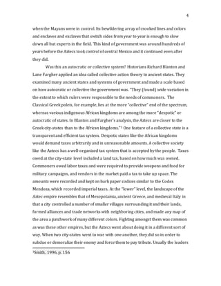 4
when the Mayans were in control. Its bewildering array of crooked lines and colors
and enclaves and exclaves that switch sides from year to year is enough to slow
down all but experts in the field. This kind of government was around hundreds of
years before the Aztecs took control of central Mexico and it continued even after
they did.
Was this an autocratic or collective system? Historians Richard Blanton and
Lane Fargher applied an idea called collective action theory to ancient states. They
examined many ancient states and systems of government and made a scale based
on how autocratic or collective the government was. “They (found) wide variation in
the extent to which rulers were responsible to the needs of commoners. The
Classical Greek poleis, for example, lies at the more “collective” end of the spectrum,
whereas various indigenous African kingdoms are among the more “despotic” or
autocratic of states. In Blanton and Fargher’s analysis, the Aztecs are closer to the
Greek city-states than to the African kingdoms.”3 One feature of a collective state is a
transparent and efficient tax system. Despotic states like the African kingdoms
would demand taxes arbitrarily and in unreasonable amounts. A collective society
like the Aztecs has a well-organized tax system that is accepted by the people. Taxes
owed at the city-state level included a land tax, based on how much was owned.
Commoners owed labor taxes and were required to provide weapons and food for
military campaigns, and vendors in the market paid a tax to take up space. The
amounts were recorded and kept on bark paper codices similar to the Codex
Mendoza, which recorded imperial taxes. At the “lower” level, the landscape of the
Aztec empire resembles that of Mesopotamia, ancient Greece, and medieval Italy in
that a city controlled a number of smaller villages surrounding it and their lands,
formed alliances and trade networks with neighboring cities, and made any map of
the area a patchwork of many different colors. Fighting amongst them was common
as was these other empires, but the Aztecs went about doing it in a different sort of
way. When two city-states went to war with one another, they did so in order to
subdue or demoralize their enemy and force them to pay tribute. Usually the leaders
3Smith, 1996, p. 156
 