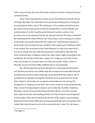 5
of the conquered city-state were left in place and were left alone as long as the taxes
continued to flow.
As the Aztecs expanded their empire across central Mexico and took control
of foreign city-states, they expanded on the previously existing system to bring the
new populations under control. The commoners of Tenochtitlan needed food, and
the nobles needed luxury goods in order to maintain their luxurious lifestyle and
social positions. In order to get the goods that were needed, a system of tax
provinces was set up separate from the city state government. The Aztecs organized
the lands beyond the valley of Mexico into 55 provinces, each consisting of a number
of city-states and usually named after the largest one.4 Each province was given a
quota on the amount of goods it was to deliver to the capital and a schedule of when
it was needed. The second part of the Codex Mendoza is a copy of an imperial tax
record, recording each one of the 32 tax provinces’ contributions when the time
came for them to pay. Looking at a map of the Aztec empire might be puzzling to the
uninitiated. The territory of the Aztec empire isn’t contiguous, but is full of holes
where the people are not under Aztec rule. The most notable of these “holes” is
Tlaxcalla, an area east of the Valley of Mexico that is very noticeable.
The official explanation given by the Aztecs to curious Spanish chroniclers
was that these territories were deliberately left unconquered so that when the gods
needed human sacrifices, they could easily invade the land to take captives. This is
probably just an attempt at saving face; the Aztecs were as good warriors as any
other empire’s, and would come up against enemies that were too strong. The
strategy was to simply go around them. There were numerous areas and peoples the
Aztecs weren’t strong enough to conquer, such as Tlaxcalla, Teotitlan, Yopitzinco,
Metztitlan, and the Tarascans who lived in Northern Mexico. In order to protect
their empire from their surrounding enemies, 23 of the provinces were designated
as client states. These were located on the borders of the empire or surrounding a
bypassed territorial hole. While these provinces periodically gave a few goods to the
capital, their main job was to serve as the outer protective “armor” for the empire.
4 See figure 1
 