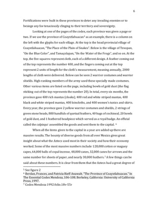 6
Fortifications were built in these provinces to deter any invading enemies or to
besiege any foe tenaciously clinging to their territory and sovereignty.
Looking at one of the pages of the codex, each province was given a page or
two. If we use the province of Coayxtlahuacan5 as an example, there is a column on
the left with the glyphs for each village. At the top is the head provincial village of
Coayxtlahuacan, “The Place of the Plain of Snakes”. Below is the village of Texopan,
“On the Blue Color”, and Tamaçolapan, “On the Water of the Frogs”, and so on. At the
top, the five squares represent cloth, each of a different design. A feather coming out
of the top represents the number 400, and the fingers coming out at the top
represent 2 units of length for the cloth’s measurement, meaning annually, 2000
lengths of cloth were delivered. Below can be seen 2 warrior costumes and warrior
shields. High-ranking members of the army used these specially made costumes.
Other various items are listed on the page, including bowls of gold dust (the flag
sticking out of the top represents the number 20). In total, every six months, the
province gave 400 rich mantas (cloaks), 400 red and white striped mantas, 400
black and white striped mantas, 400 loincloths, and 400 women’s tunics and skirts.
Every year, the province gave 2 yellow warrior costumes and shields, 2 strings of
green stone beads, 800 handfuls of quetzal feathers, 40 bags of cochineal, 20 bowls
of gold dust, and 1 feathered headpiece which served as a royal badge. An official
called the calpixqui assembled the goods and sent them to the capital. 6
When all the items given to the capital in a year are added up there are
massive results. The bounty of diverse goods from all over Mexico gives great
insight about what the Aztecs used most in their society and how their economy
worked. Some of the most massive numbers include 128,000 cotton or maguey
capes, 64,000 balls of copal incense, 48,000 canes, 32,000 canes for arrows and the
same number for sheets of paper, and nearly 30,000 feathers.7 A few things can be
said about these numbers. It is clear from them that the Aztecs had a great degree of
5 See figure 2
6 Berdan, Frances, and Patricia Rieff Anawalt. "The Province of Coayxtlahuacan." In
The Essential Codex Mendoza, 106-108. Berkeley, California: University of California
Press, 1997.
7 Codex Mendoza 1992:folio.18v-55r
 