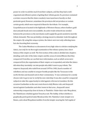 7
power in order to ask this much from their subjects, and that they had a well-
organized and efficient system of getting their tribute goods. If a province contained
a certain resource that the Aztecs needed, it was taxed more heavily on that
particular good. However, sometimes the provinces did not produce or contain
certain goods, which were required of them for the tribute. For example,
Coayxtlahuacan is located in the highlands of Western Oaxaca, where feathers, gold
dust and jade beads were not available. An active trade network was needed
between the provinces so the merchants could supply the goods needed to meet the
tribute demands. This was probably a strategy meant to stimulate trade throughout
the empire. By using this unique system, the Aztecs were not only collecting taxes
but also boosting their economy.
The Codex Mendoza is a document of very high value to scholars studying the
Aztecs, not only for its thorough examination of the tribute system, but a short
history of the empire as well. The first section of the codex is divided into chapters
detailing each ruler of the Aztec empire and the areas of central Mexico that they
conquered. From this, we can find more information, such as which areas were
conquered first, the organization of their empire as it expanded, and what the Aztecs
did when they inevitably ran into people who didn’t want to pay tribute. The
emperor Axayacatl, who ruled from around 1470 to 1481, faced a number of
rebellions and was unable to conquer hostile peoples like the Tarascans in the
north. Berdan and Anawalt note in their commentary, “it was customary for a newly
chosen ruler to go to war to verify his new rulership. It was also usual for conquered
subjects to take this opportunity to rebel against a throne in transition. On this
occasion Cuetlaxtlan on the east coast chose to defy Mexica rule, and Axayacatl
moved against Cuetlaxtlan and other towns in that area…Axayacatl’s most
noteworthy conquest lay close to home, in Tlatelolco. Under their ruler Moquihuix,
the Tlatelolcans rebelled against Tenochca rule. The futility of that rebellion is
graphically portrayed in Codex Mendoza folio 10r; Tlatelolco’s twin temple is in
flames, and a dead Moquihuix tumbles from the temple wearing the full regalia of
 