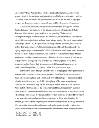 8
his position”8 Once Axayacatl was finished quelling the rebellion, he moved to
conquer lands to the west and south, creating a buffer between the Aztecs and the
Tarascans to the northwest, Axayacatl eventually made the mistake of trying to
conquer the Tarascans but was outnumbered and lost thousands of warriors.
A successor, Ahuitzotl, conquered many territories throughout central
Mexico, bringing vast numbers of city-states and towns subject to the tribute.
However, Ahuitzotl was quite reckless in his spending: “As fierce and
uncompromising as Ahuitzotl was on the battlefield, he was kind and lavish to his
friends. He entertained them and was in turn feted, so that ‘the music never seized,
day or night’ (folio 12v). His pleasures and magnanimity, however, cost the state
coffers dearly; the emperor’s high expenditures could barely be met even by the
rapidly expanding tribute demands.”9 Ahuitzotl used the funds he received from the
tribute for lavish public ceremonies. The number of prisoners sacrificed at these
ceremonies reached staggering numbers. This was a true testament of their power
and a powerful propaganda tool. Word would certainly spread about Aztec
conquests and the fate of their prisoners. Most of the areas they conquered
understandably agreed to pay tribute rather than hold out and fight.
If the Aztecs went through all the trouble of bringing these foreign lands and
peoples under their sway, what they got out of it must be of some importance to
them, otherwise why take such a risk? Each type of tribute good had some sort of
value in Aztec life and was needed for the upkeep of the large population at
Tenochtitlan. Cotton was king for the Aztecs just as much as it was for Southern
Democrats. Cotton was one of the cornerstones of the Aztec economy. Quachtli
capes made of cotton were not only wearable, but could be used as currency, among
other things: Dr. Frances Berdan states that “cotton cloth was produced for a variety
of purposes, including religious offerings; awnings or decorative hangings for
temples, palaces and marketplaces; rich adornments for deities; marriage payments;
gifts for special ritual and social events, such as the dedication of a youth to the
calpulli school, the potlatch-like exchanges by merchants at their flamboyant feasts,
8 Berdan & Anawalt, 1997, p. 19
9 Berdan & Anawalt, 1997, p. 23
 