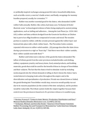 9
or politically-inspired exchanges among powerful rulers; household utility items,
such as tortilla covers; a warrior's battle armor; and finally, wrappings for mummy
bundles prepared, usually, for cremation.”10
Rubber was another essential good for the Aztecs, who demanded 16,000
rubber balls annually. Rubber, like cotton, had many uses. Tarkanian & Hosler
illustrate some “archaeological evidence of latex being employed in ancient joining
applications, such as hafting and adhesives… Among the Late Phase (ca. 1224-1461
A.D.) rubber and latex artifacts dredged from the Cenote de Sacrificios at Chichen
Itzá is part of an effigy headdress composed of ceramic and wood. The wooden
portion is coated in rubber, with the ceramic pressed against the rubber layer and
fastened into place with a thick rubber band… The Florentine Codex contains
repeated references to rubber-soled sandals… (A) passage describes the Aztec dress
during a procession to a vigil on "feast day": "And there were their rubber sandals;
their rubber sandals went with them"11
Rubber and Cotton were only two of the goods the Aztecs demanded. The
inflow of tribute goods from the outer provinces included textiles and clothing,
military equipment, jewelry and luxury items, food, animal products, and building
materials; goods that could be used for the benefit of those in charge at Tenochtitlan
and their subjects. The fact that the Aztecs tried to stimulate trade by including
nonlocal goods into the tribute demands is telling in that it shows the Aztecs had a
vested interest in keeping trade active throughout the empire and in the
diversification and specialization of production. If trade was slowed down or halted,
the goods flowing into Tenochtitlan would stop, resources would quickly run out
due to its massive population (in the context of the time and place), and its position
would be vulnerable. The tribute system holds the empire together because their
control over the provinces is based on it. If a province refuses or is unable to pay,
10 Berdan, Frances F. "Cotton in Aztec Mexico: Production, Distribution and Uses."
Mexican Studies/Estudios Mexicanos 3, no. 2 (1987): 235-62.
11 Tarkanian, Michael, and Dorothy Hosler. "America's First Polymer Scientists:
Rubber Processing, Use and Transport in Mesoamerica." Latin American Antiquity
Latin Amer Antiquity 22, no. 4 (2011): 469-86.
 