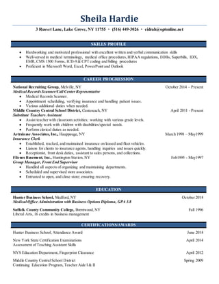 Sheila Hardie
3 Russet Lane, Lake Grove, NY 11755  (516) 449-3026  eidrah@optonline.net
SKILLS PROFILE
 Hardworking and motivated professional with excellent written and verbal communication skills
 Well-versed in medical terminology, medical office procedures,HIPAA regulations, EOBs, Superbills, IDX,
EMR, CMS 1500 Forms, ICD-9 & CPT coding and billing procedures
 Proficient in Microsoft Word, Excel, PowerPoint and Outlook
CAREER PROGRESSION
National Recruiting Group, Melville, NY October 2014 – Present
Medical RecordsScanner/Call CenterRepresentative
 Medical Records Scanner.
 Appointment scheduling, verifying insurance and handling patient issues.
 Various additional duties when needed.
Middle Country Central School District, Centereach, NY April 2011 - Present
Substitute Teachers Assistant
 Assist teacher with classroom activities; working with various grade levels.
 Frequently work with children with disabilities/special needs.
 Perform clerical duties as needed.
Astralease Associates, Inc., Hauppauge, NY March 1998 – May1999
Insurance Clerk
 Established, tracked, and maintained insurance on leased and fleet vehicles.
 Liaison for clients to insurance agents, handling inquiries and issues quickly.
 Receptionist, front desk duties, assistant to sales persons, and collections.
Filenes Basement, Inc., Huntington Station, NY Feb1995 - May1997
Group Manager, Front End Supervisor
 Handled all aspects of organizing and maintaining departments.
 Scheduled and supervised store associates.
 Entrusted to open, and close store; ensuring recovery.
EDUCATION
Hunter Business School, Medford, NY October 2014
Medical Office Administration with Business Options Diploma, GPA 3.8
Suffolk County Community College, Brentwood, NY Fall 1996
Liberal Arts, 16 credits in business management
CERTIFICATIONS/AWARDS
Hunter Business School, Attendance Award June 2014
New York State Certification Examinations April 2014
Assessment of Teaching Assistant Skills
NYS Education Department, Fingerprint Clearance April 2012
Middle Country Central School District Spring 2009
Continuing Education Program, Teacher Aide I & II
 
