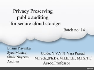 Privacy Preserving
public auditing
for secure cloud storage
Bhanu Priyanka
Syed Mustaq
Shaik Nayeem
Anuhya
Guide: Y.V.V.N Vara Prasad
M.Tech.,(Ph.D), M.I.E.T.E., M.I.S.T.E 
        Assoc.Professor 
Batch no: 14
 