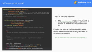 Let’s see some `code`
This API has one methods:
● The board_get_movemethod return with a
single ‘O’ added to the board passed
in.
Finally, the sample defines the API server
which is responsible for routing requests to
an individual service.
APP = endpoints.api_server([TicTacToeApi])
 