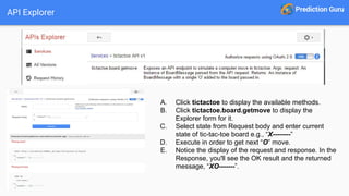 API Explorer
A. Click tictactoe to display the available methods.
B. Click tictactoe.board.getmove to display the
Explorer form for it.
C. Select state from Request body and enter current
state of tic-tac-toe board e.g., “X--------”
D. Execute in order to get next “O” move.
E. Notice the display of the request and response. In the
Response, you'll see the OK result and the returned
message, “XO-------”.
 