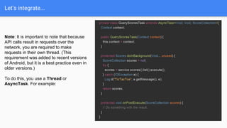Let’s integrate...
Note: It is important to note that because
API calls result in requests over the
network, you are required to make
requests in their own thread. (This
requirement was added to recent versions
of Android, but it is a best practice even in
older versions.)
To do this, you use a Thread or
AsyncTask. For example:
 