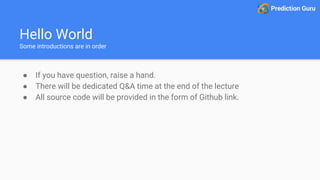 Hello World
Some introductions are in order
● If you have question, raise a hand.
● There will be dedicated Q&A time at the end of the lecture
● All source code will be provided in the form of Github link.
 