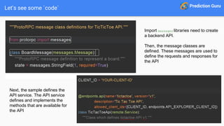 Let’s see some `code`
Import messages libraries need to create
a backend API.
Then, the message classes are
defined. These messages are used to
define the requests and responses for
the API
Next, the sample defines the
API service. The API service
defines and implements the
methods that are available for
the API
 