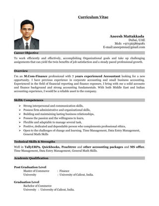 Curriculum Vitae
Aneesh Mattakkada
Dubai, UAE
Mob: +971565869081
E-mail:aneepmna@gmail.com
Career Objective
To work efficiently and effectively, accomplishing Organizational goals and take up challenging
assignments that can yield the twin benefits of job satisfaction and a steady paced professional growth.
Overview
I’m an M.Com-Finance professional with 7 years experienced Accountant looking for a new
opportunity. I have previous experience in corporate accounting and small business accounting.
Experienced in the field of financial reporting and finance exposure, I bring with me a solid accounts
and finance background and strong accounting fundamentals. With both Middle East and Indian
accounting experience, I would be a reliable asset to the company.
Skill& Competences
 Strong interpersonal and communication skills,
 Possess firm administrative and organizational skills,
 Building and maintaining lasting business relationships,
 Possess the passion and the willingness to learn,
 Flexible and adaptable to manage several task,
 Positive, dedicated and dependable person who complements professional ethics,
 Open to the challenges of change and learning. Time Management, Data Entry Management,
General Math Skills
Technical Skills & Strengths
Well in TallyERP9, Quickbooks, Peachtree and other accounting packages and MS office.
Time Management, Data Entry Management, General Math Skills.
Academic Qualification
Post Graduation Level
Master of Commerce : Finance
University : University of Calicut, India.
Graduation Level
Bachelor of Commerce
University : University of Calicut, India.
 