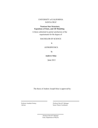 1	
	
UNIVERSITY of CALIFORNIA
SANTA CRUZ
Neutron Star Structure,
Equations of State, and 1D Modeling
A thesis submitted in partial satisfaction of the
requirements for the degree of
BACHELOR OF SCIENCE
in
ASTROPHYSICS
by
Andrew Stine
June 2015
The thesis of Andrew Joseph Stine is approved by:
Professor Jonathan Fortney Professor David P. Belanger
Advisor Senior Theses Coordinator
Professor David P. Belanger
Chair, Department of Physics
 