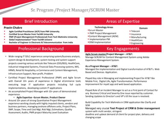 Pravin Chakre
Sr. Program /Project Manager/SCRUM Master
Key Engagements
Areas of ExpertiseBrief Introduction
Technology Areas
Scrum Master
 PMP Project Management
Content Management (AEM)
 Implementation PM
CRM Implementation
Professional Background
Domain
 Telecom
 Insurance
 Manufacturing
 HealthCare
 Engineering
• Wide-ranging IT SDLC experience comprising system/business analysis,
system design & development, system testing and system support
projects covering various verticals like Telecom (OSS/BSS), HealthCare,
Industrial Integrated Systems, Financial Data Processing systems, MIS,
HRMS, Retail & Hospitality, e-Commerce and Content Management,
Infrastructure Support, Non-profit, Problem
• Certified Project Management Professional (PMP) and Agile Scrum
with Overall 10+ years of experience in Digital eCommerce tools
executing large IT application projects including full cycle
implementations, developing custom IT applications
• An accomplished Project Manager with 10+ years of demonstrated
experience.
• Agile Expertise –Scrum Master, Product Owner
• Around 10+ years of strong Quantitative Project Management
experience working closely with highly imputed clients, vendors and
business partners, managing onshore-offshore units, Project Plans,
SMP, Scope, Time and Cost Mgt, Risk Mgt, Estimations, Quality
Assessment, Audits, PMR project Maturity Level Evaluation
Agile Scrum master/Project Manager – AT&T:
Manage SCRUM for Content Management System using Adobe
Experience Management System.
As a Program Manager – AT&T:
Managed the implementation and Digital transformation of AT&T’s Web
Based and Devices Application.
Played Key role in Managing and implementing Project for AT&T like
Mobile First, Digital Life, Agile Transformation. Performance
Improvement for myatt app and web based application.
Played Role of an Incident Manager to act as a First point of Contact for
any Business Critical and Severity One issue reported by customer.
Sending Updates to Director’s and VP’s till the issue is resolved.
Build Capability for Tech Mahindra in CRM application like Clarify and
SEM
Managed very crucial Test Project of CRM & Order management
system with multi vendor, stringent
deadline and upbeat demand of client for project plan, delivery and
changing scope
 Agile Certified Practitioner (ACP) from PMI University
 Certified Scrum Master from TechM University
 PMP (Project Management Professional) from Tech Mahindra University
 Siebel Implementation® from TechM Universi
 Bachelor of Engineer in Electronic & Telecommunication from India
 