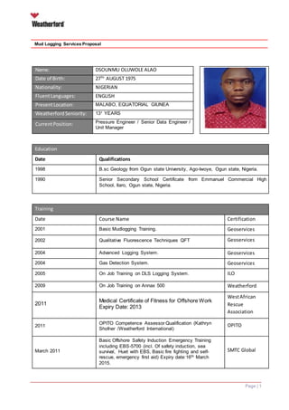 Page | 1
Mud Logging Services Proposal
Name: DSOUNMU OLUWOLE ALAO
Date of Birth: 27TH
AUGUST 1975
Nationality: NIGERIAN
FluentLanguages: ENGLISH
PresentLocation: MALABO, EQUATORIAL GIUNEA
Weatherford Seniority: 13+ YEARS
CurrentPosition: Pressure Engineer / Senior Data Engineer /
Unit Manager
Education
Date Qualifications
1998 B.sc Geology from Ogun state University, Ago-Iwoye, Ogun state, Nigeria.
1990 Senior Secondary School Certificate from Emmanuel Commercial High
School, Ilaro, Ogun state, Nigeria.
Training
Date Course Name Certification
Expiry2001 Basic Mudlogging Training. Geoservices
2002 Qualitative Fluorescence Techniques QFT Geoservices
2004 Advanced Logging System. Geoservices
2004 Gas Detection System. Geoservices
2005 On Job Training on DLS Logging System. ILO
2009 On Job Training on Annax 500 Weatherford
2011
Medical Certificate of Fitness for Offshore Work
Expiry Date: 2013
WestAfrican
Rescue
Association
2011
OPITO Competence Assessor Qualification (Kathryn
Shofner /Weatherford International)
OPITO
March 2011
Basic Offshore Safety Induction Emergency Training
including EBS-5700 (incl. Of safety induction, sea
survival, Huet with EBS, Basic fire fighting and self-
rescue, emergency first aid) Expiry date:16th March
2015.
SMTC Global
 