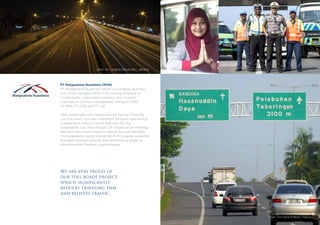 PT Margautama Nusantara (MUN)
PT Margautama Nusantara (MUN) is a Strategic Business
Unit of the Company. MUN is the holding company of
2 subsidiaries, 1 associated company, and 1 indirect
subsidiary in toll road management, namely PT BSD,
PT BMN, PT JTSE and PT JLB.
MUN cooperated with Capital Advisor Partners Asia Pte
Ltd (Cap Asia), a private investment company specializing
in investment sector in South East Asia. By this
cooperation, Cap Asia through CIIF Infrastructure Holdings
Sdn Bhd (previously known as Robust Success Sdn Bhd).
The cooperation would strengthen MUN’s capital, expected
to enable optimum synergy and performance aimed at
enhancing the Company’s performance.
We are very proud of
our toll roads project,
which significantly
reduces traveling time
and relieves traffic.
Jalan Tol Lingkar Baratsatu, Jakarta
Jalan Tol Seksi Empat, Makassar
 