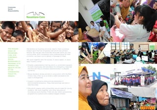 Corporate
Social
Responsibility
We believe our business activities need to have a positive
impact upon the lives of people with whom we connect
directly. But we also see those less fortunate within our own
communities. With compassion and understanding for their
condition, we reach out to deliver a message of hope.
We work together with the society. In every aspect. In every
area. In every corner.
• Disaster preparedness training, which is conducted regularly
for both employees and volunteers fro emergency response
and first aid. Also to increase responsiveness in disaster
scenarios.
• Blood donation drives are held in conjunction with the Red
Cross in key cities, so as to build a viable stockpile to be
used in emergencies.
• Support conservancy and promote awareness in
	 environmental protection. Mass tree plantings are held in
selected areas.
• Education support and scholarships are provided for young
students. We work together with other educational
	 foundations and charities. There are also direct sponsorship
programs for orphans and underprivileged children.
The primary
goals of
Nusantara
Care, our
Corporate
Social
Responsibility
program is to
improve the
quality of life
in the
communities
which we
operate.
 