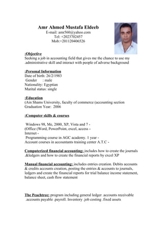 Amr Ahmed Mustafa Eldeeb
E-mail: amr560@yahoo.com
Tel: +2023702457
Mob:+201120406526
Objective:
Seeking a job in accounting field that gives me the chance to use my
administrative skill and interact with people of adverse background.
Personal Information:
Date of birth: 26/2/1983
Gender : male
Nationality: Egyptian
Marital status: single
Education:
Ain Shams University, faculty of commerce (accounting section(
Graduation Year: 2006
Computer skills & courses:
-Windows 98, Me, 2000, XP, Vista and 7
-Office (Word, PowerPoint, excel, access(
-Internet
-Programming course in AGC academy. 1 year
-Account courses in accountants training center A.T.C
Computerized financial accounting: includes how to create the journals
&ledgers and how to create the financial reports by excel XP.
Manual financial accounting: includes entries creation. Debits accounts
& credits accounts creation, posting the entries & accounts to journals,
ledgers and create the financial reports for trial balance income statement,
balance sheet, cash flow statement
The Peachtree: program including general ledger .accounts receivable
.accounts payable .payroll. Inventory .job costing .fixed assets
 