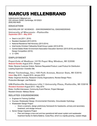 MARCUS HELLENBRAND
hellenbrandm13@gmail.com
224 Johnson Street, Cambridge, WI 53523
(608) 692-9429
EDUCATION
BACHELOR OF SCIENCE – ENVIRONMENTAL ENGINEERING
University of Wisconsin - Platteville
September 2011 – May 2016
 Dean’s List (2011, 2016)
 Resident Assistant (2013-2015)
 National Residence Hall Honorary (2013-2014)
 InterVarsity Christian Fellowship Small Group Leader (2014-2016)
 Central States Water Environment Association Education Seminar (2015-2016) and Student
Design Competition (2016)
 3.1 GPA
EMPLOYMENT
Pepsi-Cola of Madison | 6176 Pepsi Way Windsor, WI 53598
Material Handler August 2016 - Present
Roles: Receive Customer Orders, Retrieve Requested Product, Load Product for Distribution
Loading Supervisor: Everette Olle
Water Technology, Inc.| 100 Park Avenue, Beaver Dam, WI 53916
Intern May 2015 – August 2015, January 2016
Roles: Organize Archives, Research Charity Organizations, Review Design Plans
Production Manager: Joel Roderick
UW-Platteville Residence Life| 1 University Plaza, Platteville, WI 53818
Resident Assistant August 2013 – May 2015
Roles: Conflict Intercessor, Community Event Planner, Project Manager
Resident Director: Melissa Stoner
RELATED COURSEWORK
 Engineer-In-Training Certified
 Courses: Wastewater Design, Environmental Chemistry, Groundwater Hydrology
 Wastewater Design Project
o Given a scenario, design preliminary framework for headworks, primary and secondary
treatment, and sludge removal
 Senior Design Capstone Project
o Plan and design a low-cost and low operational skill sewer system and wastewater
treatment facility for Bahia Ballena, Costa Rica, which is a rapidly growing, coastal village.
 