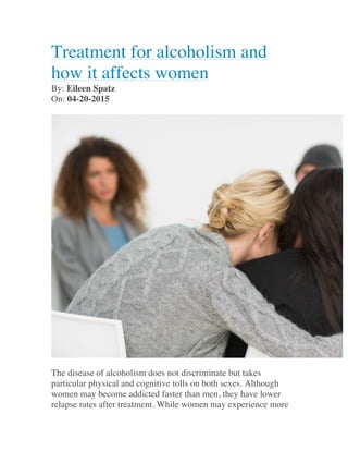 Treatment for alcoholism and
how it affects women
By: Eileen Spatz
On: 04-20-2015
The disease of alcoholism does not discriminate but takes
particular physical and cognitive tolls on both sexes. Although
women may become addicted faster than men, they have lower
relapse rates after treatment. While women may experience more
 