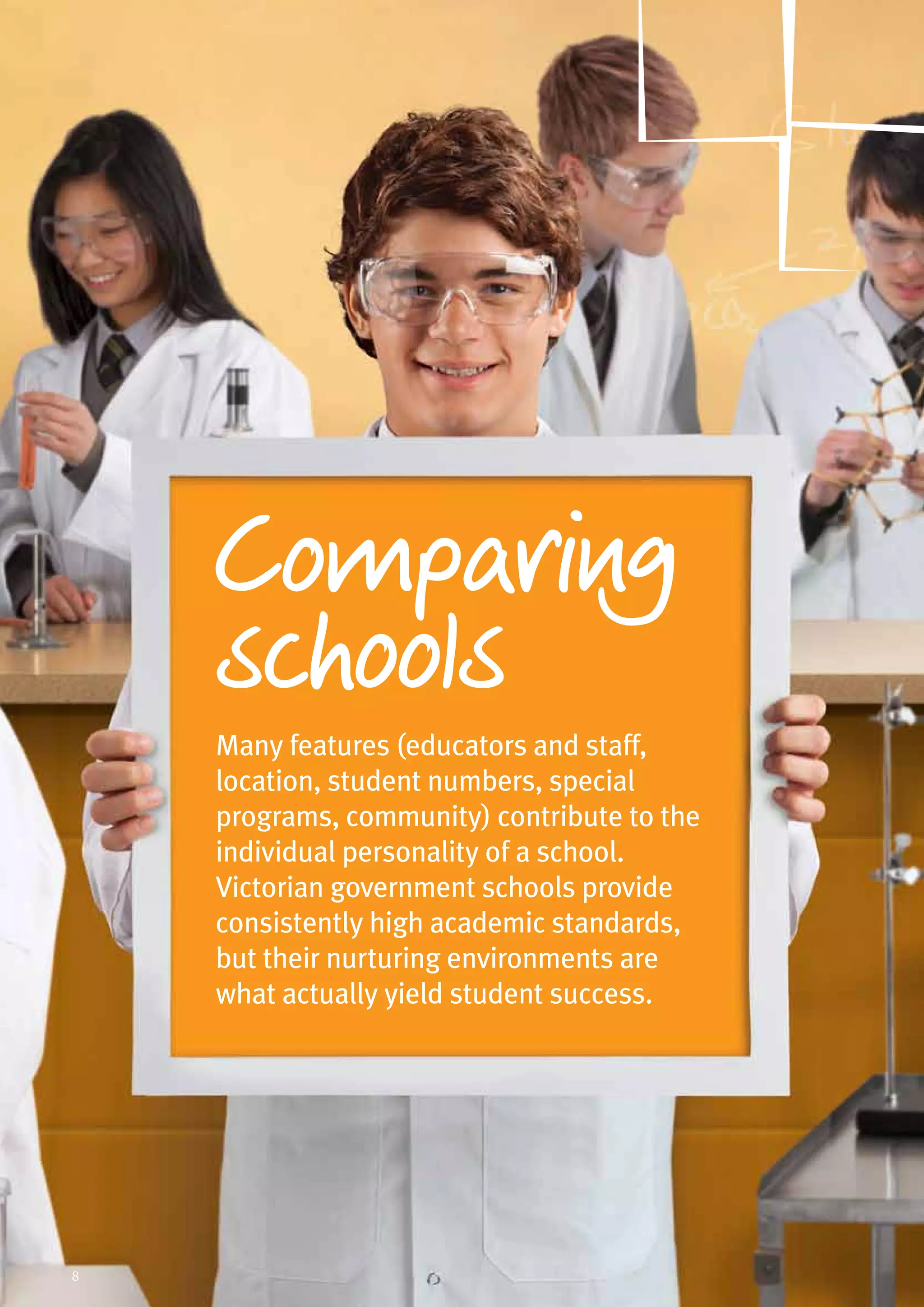 Many features (educators and staff,
location, student numbers, special
programs, community) contribute to the
individual personality of a school.
Victorian government schools provide
consistently high academic standards,
but their nurturing environments are
what actually yield student success.
omparing
schools
8
 