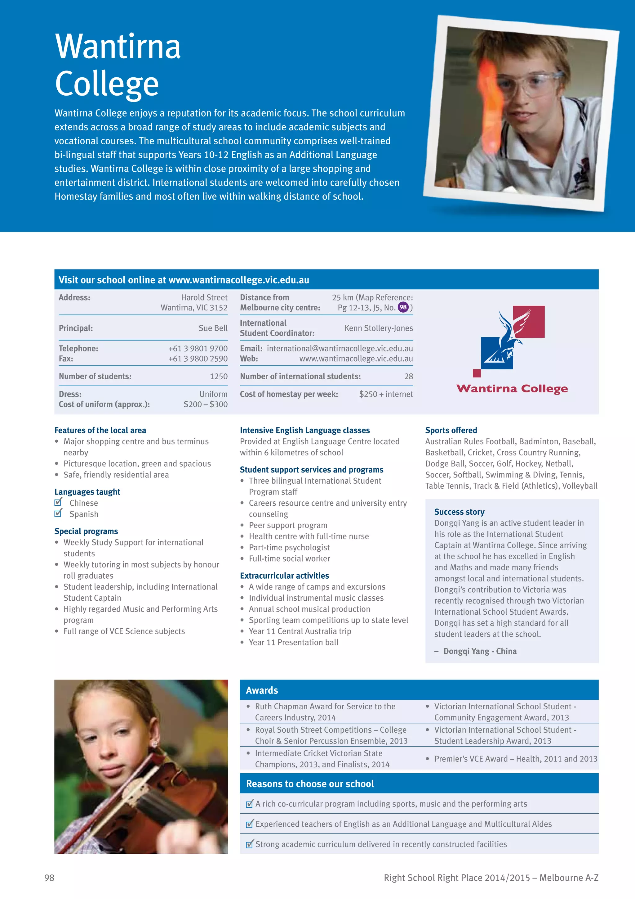 98 Right School Right Place 2014/2015 – Melbourne A-Z
Wantirna
College
Wantirna College enjoys a reputation for its academic focus. The school curriculum
extends across a broad range of study areas to include academic subjects and
vocational courses. The multicultural school community comprises well-trained
bi-lingual staff that supports Years 10-12 English as an Additional Language
studies. Wantirna College is within close proximity of a large shopping and
entertainment district. International students are welcomed into carefully chosen
Homestay families and most often live within walking distance of school.
Features of the local area
•	 Major shopping centre and bus terminus
nearby
•	 Picturesque location, green and spacious
•	 Safe, friendly residential area
Languages taught
	 Chinese
	 Spanish
Special programs
•	 Weekly Study Support for international
students
•	 Weekly tutoring in most subjects by honour
roll graduates
•	 Student leadership, including International
Student Captain
•	 Highly regarded Music and Performing Arts
program
•	 Full range of VCE Science subjects
Intensive English Language classes
Provided at English Language Centre located
within 6 kilometres of school
Student support services and programs
•	 Three bilingual International Student
Program staff
•	 Careers resource centre and university entry
counseling
•	 Peer support program
•	 Health centre with full-time nurse
•	 Part-time psychologist
•	 Full-time social worker
Extracurricular activities
•	 A wide range of camps and excursions
•	 Individual instrumental music classes
•	 Annual school musical production
•	 Sporting team competitions up to state level
•	 Year 11 Central Australia trip
•	 Year 11 Presentation ball
Sports offered
Australian Rules Football, Badminton, Baseball,
Basketball, Cricket, Cross Country Running,
Dodge Ball, Soccer, Golf, Hockey, Netball,
Soccer, Softball, Swimming  Diving, Tennis,
Table Tennis, Track  Field (Athletics), Volleyball
Success story
Dongqi Yang is an active student leader in
his role as the International Student
Captain at Wantirna College. Since arriving
at the school he has excelled in English
and Maths and made many friends
amongst local and international students.
Dongqi’s contribution to Victoria was
recently recognised through two Victorian
International School Student Awards.
Dongqi has set a high standard for all
student leaders at the school.
–	 Dongqi Yang - China
Awards
•	 Ruth Chapman Award for Service to the
Careers Industry, 2014
•	 Victorian International School Student -
Community Engagement Award, 2013
•	 Royal South Street Competitions – College
Choir  Senior Percussion Ensemble, 2013
•	 Victorian International School Student -
Student Leadership Award, 2013
•	 Intermediate Cricket Victorian State
Champions, 2013, and Finalists, 2014
•	 Premier’s VCE Award – Health, 2011 and 2013
Reasons to choose our school
	A rich co-curricular program including sports, music and the performing arts
	Experienced teachers of English as an Additional Language and Multicultural Aides
	Strong academic curriculum delivered in recently constructed facilities
Visit our school online at www.wantirnacollege.vic.edu.au
Address:	 Harold Street
Wantirna, VIC 3152
Distance from	
Melbourne city centre:	
25 km (Map Reference:
Pg 12-13, J5, No. 98 )
Principal:	 Sue Bell
International	
Student Coordinator:	
Kenn Stollery-Jones
Telephone:	 +61 3 9801 9700
Fax:	 +61 3 9800 2590
Email:	 international@wantirnacollege.vic.edu.au
Web:	 www.wantirnacollege.vic.edu.au
Number of students:	 1250 Number of international students:	 28
Dress:	 Uniform
Cost of uniform (approx.):	 $200 – $300
Cost of homestay per week:	 $250 + internet
 