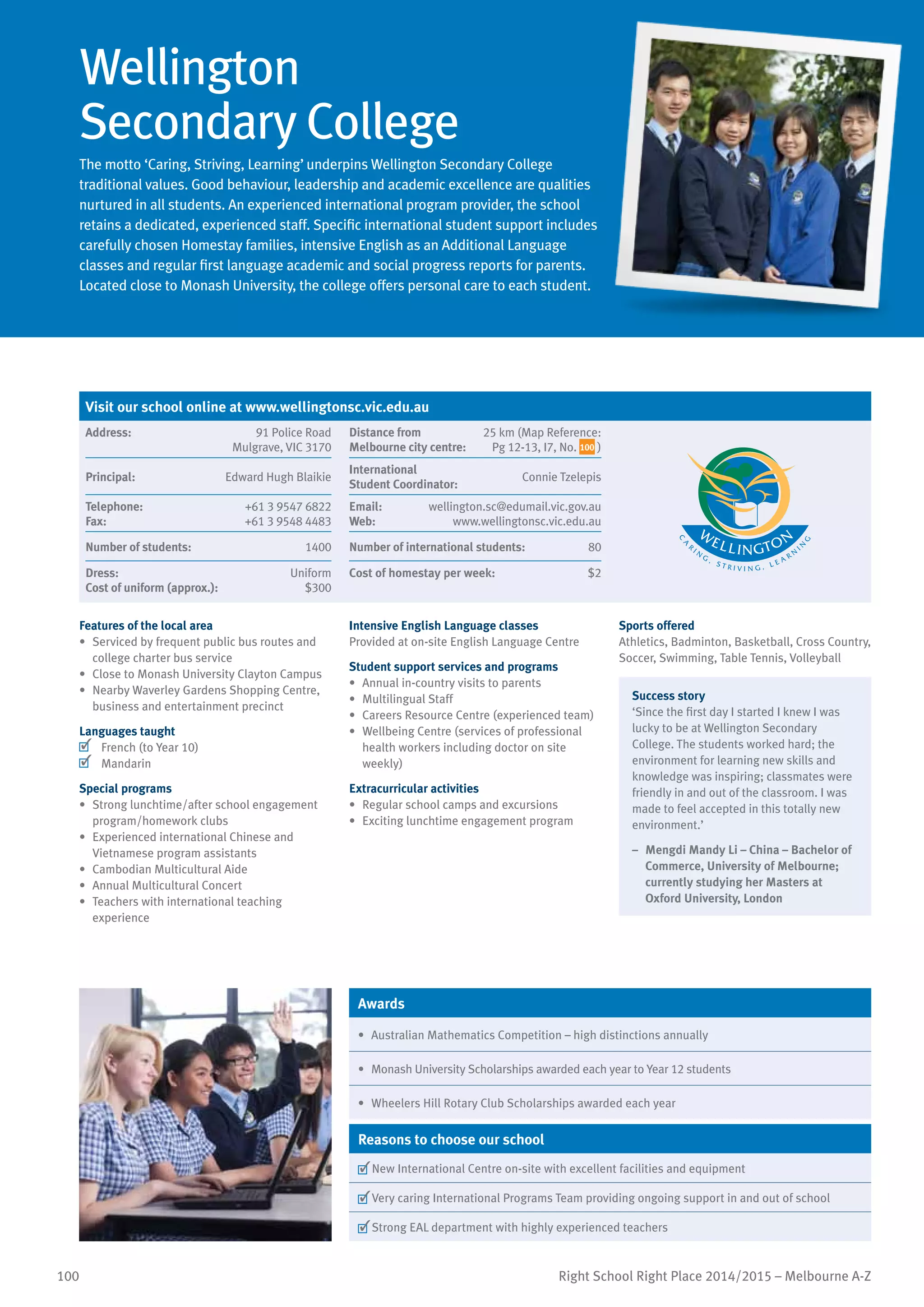 100 Right School Right Place 2014/2015 – Melbourne A-Z
Wellington
Secondary College
The motto ‘Caring, Striving, Learning’ underpins Wellington Secondary College
traditional values. Good behaviour, leadership and academic excellence are qualities
nurtured in all students. An experienced international program provider, the school
retains a dedicated, experienced staff. Specific international student support includes
carefully chosen Homestay families, intensive English as an Additional Language
classes and regular first language academic and social progress reports for parents.
Located close to Monash University, the college offers personal care to each student.
Features of the local area
•	 Serviced by frequent public bus routes and
college charter bus service
•	 Close to Monash University Clayton Campus
•	 Nearby Waverley Gardens Shopping Centre,
business and entertainment precinct
Languages taught
	 French (to Year 10)
	 Mandarin
Special programs
•	 Strong lunchtime/after school engagement
program/homework clubs
•	 Experienced international Chinese and
Vietnamese program assistants
•	 Cambodian Multicultural Aide
•	 Annual Multicultural Concert
•	 Teachers with international teaching
experience
Intensive English Language classes
Provided at on-site English Language Centre
Student support services and programs
•	 Annual in-country visits to parents
•	 Multilingual Staff
•	 Careers Resource Centre (experienced team)
•	 Wellbeing Centre (services of professional
health workers including doctor on site
weekly)
Extracurricular activities
•	 Regular school camps and excursions
•	 Exciting lunchtime engagement program
Sports offered
Athletics, Badminton, Basketball, Cross Country,
Soccer, Swimming, Table Tennis, Volleyball
Success story
‘Since the first day I started I knew I was
lucky to be at Wellington Secondary
College. The students worked hard; the
environment for learning new skills and
knowledge was inspiring; classmates were
friendly in and out of the classroom. I was
made to feel accepted in this totally new
environment.’
–	 Mengdi Mandy Li – China – Bachelor of
Commerce, University of Melbourne;
currently studying her Masters at
Oxford University, London
Awards
•	 Australian Mathematics Competition – high distinctions annually
•	 Monash University Scholarships awarded each year to Year 12 students
•	 Wheelers Hill Rotary Club Scholarships awarded each year
Reasons to choose our school
	New International Centre on-site with excellent facilities and equipment
	Very caring International Programs Team providing ongoing support in and out of school
	Strong EAL department with highly experienced teachers
Visit our school online at www.wellingtonsc.vic.edu.au
Address:	 91 Police Road
Mulgrave, VIC 3170
Distance from	
Melbourne city centre:	
25 km (Map Reference:
Pg 12-13, I7, No. 100 )
Principal:	 Edward Hugh Blaikie
International	
Student Coordinator:	
Connie Tzelepis
Telephone:	 +61 3 9547 6822
Fax:	 +61 3 9548 4483
Email:	 wellington.sc@edumail.vic.gov.au
Web:	 www.wellingtonsc.vic.edu.au
Number of students:	 1400 Number of international students:	 80
Dress:	 Uniform
Cost of uniform (approx.):	 $300
Cost of homestay per week:	 $2
 