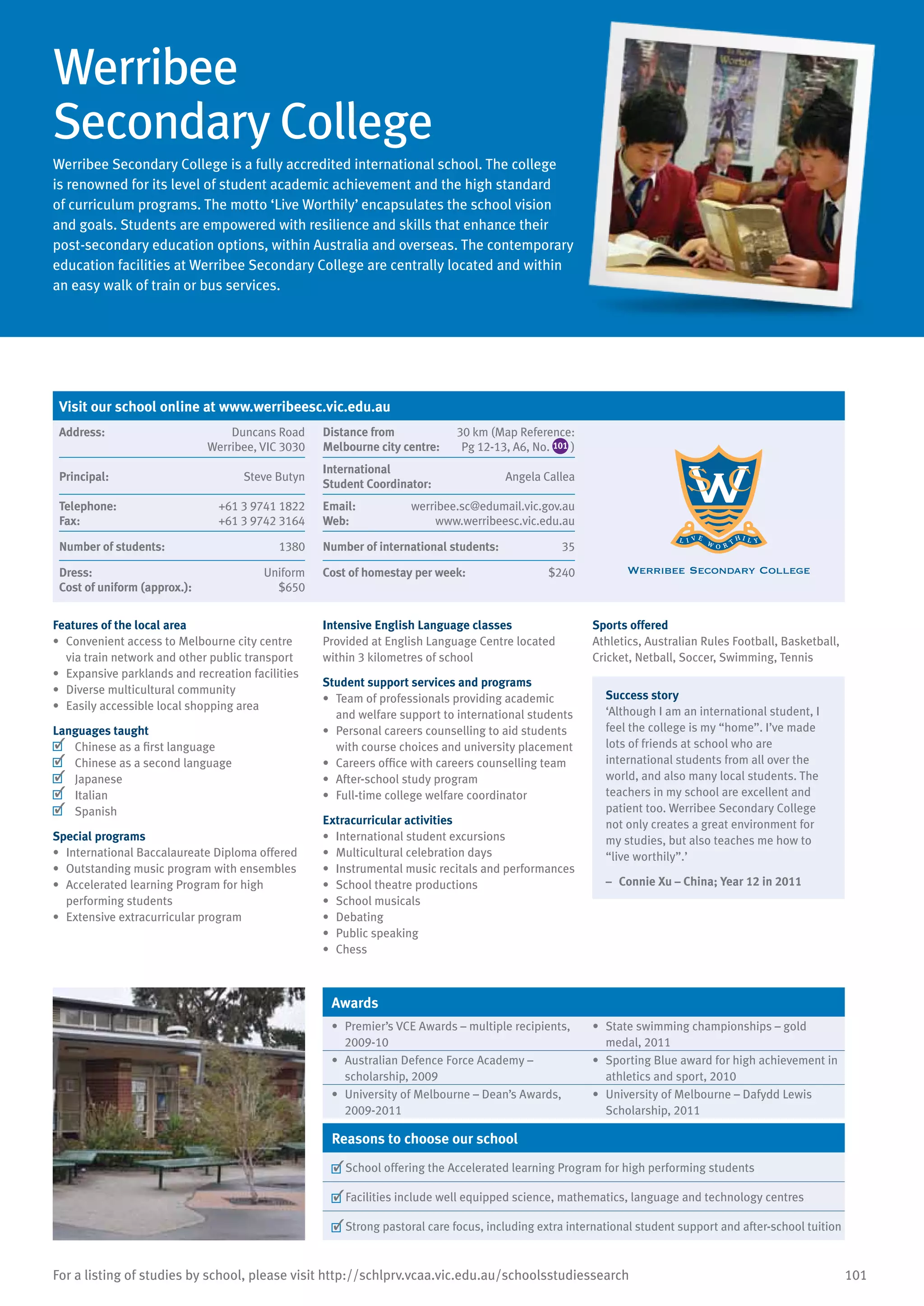 101For a listing of studies by school, please visit http://schlprv.vcaa.vic.edu.au/schoolsstudiessearch
Werribee
Secondary College
Werribee Secondary College is a fully accredited international school. The college
is renowned for its level of student academic achievement and the high standard
of curriculum programs. The motto ‘Live Worthily’ encapsulates the school vision
and goals. Students are empowered with resilience and skills that enhance their
post-secondary education options, within Australia and overseas. The contemporary
education facilities at Werribee Secondary College are centrally located and within
an easy walk of train or bus services.
Features of the local area
•	 Convenient access to Melbourne city centre
via train network and other public transport
•	 Expansive parklands and recreation facilities
•	 Diverse multicultural community
•	 Easily accessible local shopping area
Languages taught
	 Chinese as a first language
	 Chinese as a second language
	 Japanese
	 Italian
	 Spanish
Special programs
•	 International Baccalaureate Diploma offered
•	 Outstanding music program with ensembles
•	 Accelerated learning Program for high
performing students
•	 Extensive extracurricular program
Intensive English Language classes
Provided at English Language Centre located
within 3 kilometres of school
Student support services and programs
•	 Team of professionals providing academic
and welfare support to international students
•	 Personal careers counselling to aid students
with course choices and university placement
•	 Careers office with careers counselling team
•	 After-school study program
•	 Full-time college welfare coordinator
Extracurricular activities
•	 International student excursions
•	 Multicultural celebration days
•	 Instrumental music recitals and performances
•	 School theatre productions
•	 School musicals
•	 Debating
•	 Public speaking
•	 Chess
Sports offered
Athletics, Australian Rules Football, Basketball,
Cricket, Netball, Soccer, Swimming, Tennis
Success story
‘Although I am an international student, I
feel the college is my “home”. I’ve made
lots of friends at school who are
international students from all over the
world, and also many local students. The
teachers in my school are excellent and
patient too. Werribee Secondary College
not only creates a great environment for
my studies, but also teaches me how to
“live worthily”.’
–	 Connie Xu – China; Year 12 in 2011
Awards
•	 Premier’s VCE Awards – multiple recipients,
2009-10
•	 State swimming championships – gold
medal, 2011
•	 Australian Defence Force Academy –
scholarship, 2009
•	 Sporting Blue award for high achievement in
athletics and sport, 2010
•	 University of Melbourne – Dean’s Awards,
2009-2011
•	 University of Melbourne – Dafydd Lewis
Scholarship, 2011
Reasons to choose our school
	School offering the Accelerated learning Program for high performing students
	Facilities include well equipped science, mathematics, language and technology centres
	Strong pastoral care focus, including extra international student support and after-school tuition
Visit our school online at www.werribeesc.vic.edu.au
Address:	 Duncans Road
Werribee, VIC 3030
Distance from	
Melbourne city centre:	
30 km (Map Reference:
Pg 12-13, A6, No. 101 )
Principal:	 Steve Butyn
International	
Student Coordinator:	
Angela Callea
Telephone:	 +61 3 9741 1822
Fax:	 +61 3 9742 3164
Email:	 werribee.sc@edumail.vic.gov.au
Web:	 www.werribeesc.vic.edu.au
Number of students:	 1380 Number of international students:	 35
Dress:	 Uniform
Cost of uniform (approx.):	 $650
Cost of homestay per week:	 $240
 