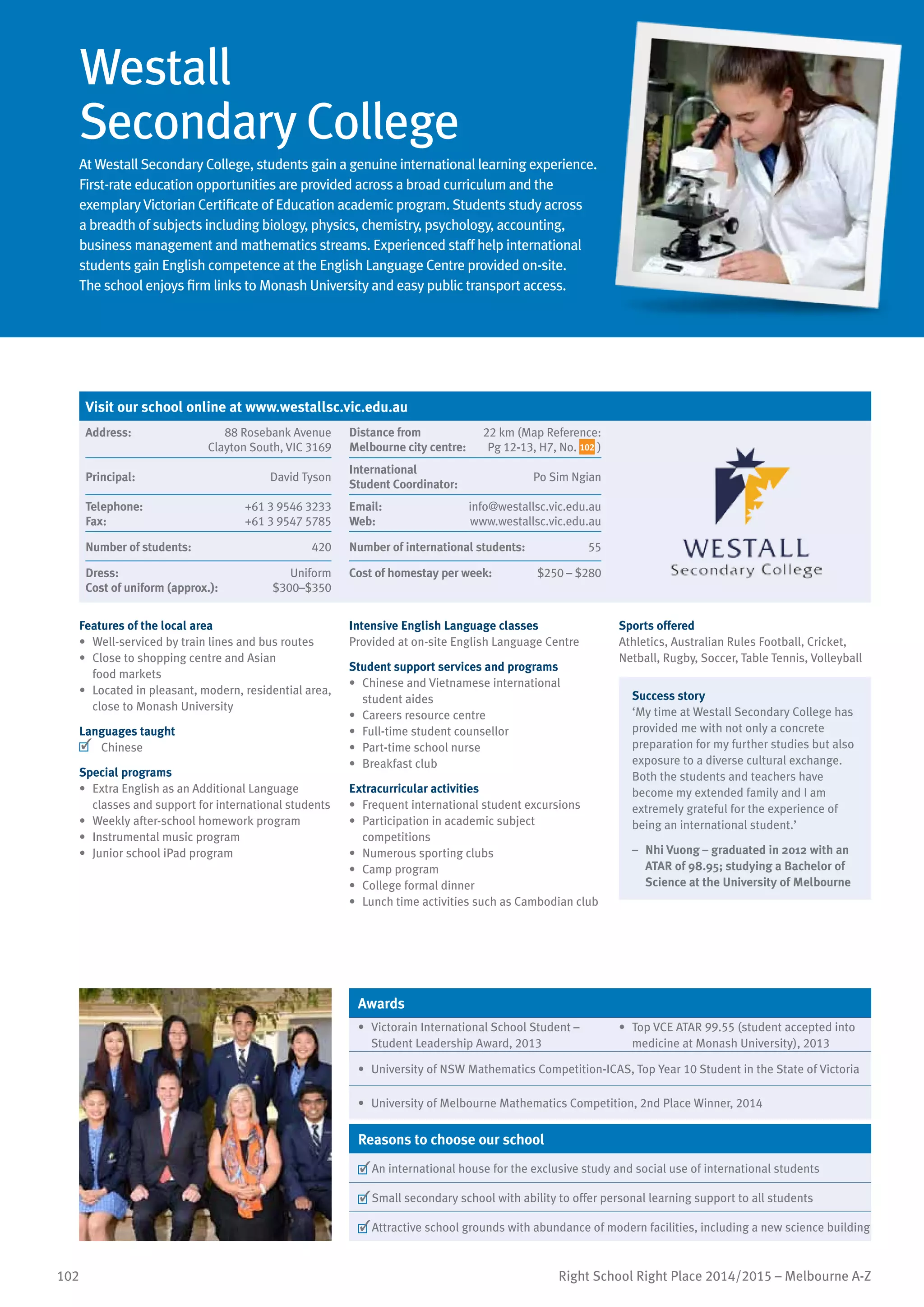 102 Right School Right Place 2014/2015 – Melbourne A-Z
Westall
Secondary College
At Westall Secondary College, students gain a genuine international learning experience.
First-rate education opportunities are provided across a broad curriculum and the
exemplary Victorian Certificate of Education academic program. Students study across
a breadth of subjects including biology, physics, chemistry, psychology, accounting,
business management and mathematics streams. Experienced staff help international
students gain English competence at the English Language Centre provided on-site.
The school enjoys firm links to Monash University and easy public transport access.
Features of the local area
•	 Well-serviced by train lines and bus routes
•	 Close to shopping centre and Asian
food markets
•	 Located in pleasant, modern, residential area,
close to Monash University
Languages taught
	 Chinese
Special programs
•	 Extra English as an Additional Language
classes and support for international students
•	 Weekly after-school homework program
•	 Instrumental music program
•	 Junior school iPad program
Intensive English Language classes
Provided at on-site English Language Centre
Student support services and programs
•	 Chinese and Vietnamese international
student aides
•	 Careers resource centre
•	 Full-time student counsellor
•	 Part-time school nurse
•	 Breakfast club
Extracurricular activities
•	 Frequent international student excursions
•	 Participation in academic subject
competitions
•	 Numerous sporting clubs
•	 Camp program
•	 College formal dinner
•	 Lunch time activities such as Cambodian club
Sports offered
Athletics, Australian Rules Football, Cricket,
Netball, Rugby, Soccer, Table Tennis, Volleyball
Success story
‘My time at Westall Secondary College has
provided me with not only a concrete
preparation for my further studies but also
exposure to a diverse cultural exchange.
Both the students and teachers have
become my extended family and I am
extremely grateful for the experience of
being an international student.’
–	 Nhi Vuong – graduated in 2012 with an
ATAR of 98.95; studying a Bachelor of
Science at the University of Melbourne
Awards
•	 Victorain International School Student –
Student Leadership Award, 2013
•	 Top VCE ATAR 99.55 (student accepted into
medicine at Monash University), 2013
•	 University of NSW Mathematics Competition-ICAS, Top Year 10 Student in the State of Victoria
•	 University of Melbourne Mathematics Competition, 2nd Place Winner, 2014
Reasons to choose our school
	An international house for the exclusive study and social use of international students
	Small secondary school with ability to offer personal learning support to all students
	Attractive school grounds with abundance of modern facilities, including a new science building
Visit our school online at www.westallsc.vic.edu.au
Address:	 88 Rosebank Avenue
Clayton South, VIC 3169
Distance from	
Melbourne city centre:	
22 km (Map Reference:
Pg 12-13, H7, No. 102 )
Principal:	 David Tyson
International	
Student Coordinator:	
Po Sim Ngian
Telephone:	 +61 3 9546 3233
Fax:	 +61 3 9547 5785
Email:	 info@westallsc.vic.edu.au
Web:	 www.westallsc.vic.edu.au
Number of students:	 420 Number of international students:	 55
Dress:	 Uniform
Cost of uniform (approx.):	 $300–$350
Cost of homestay per week:	 $250 – $280
 